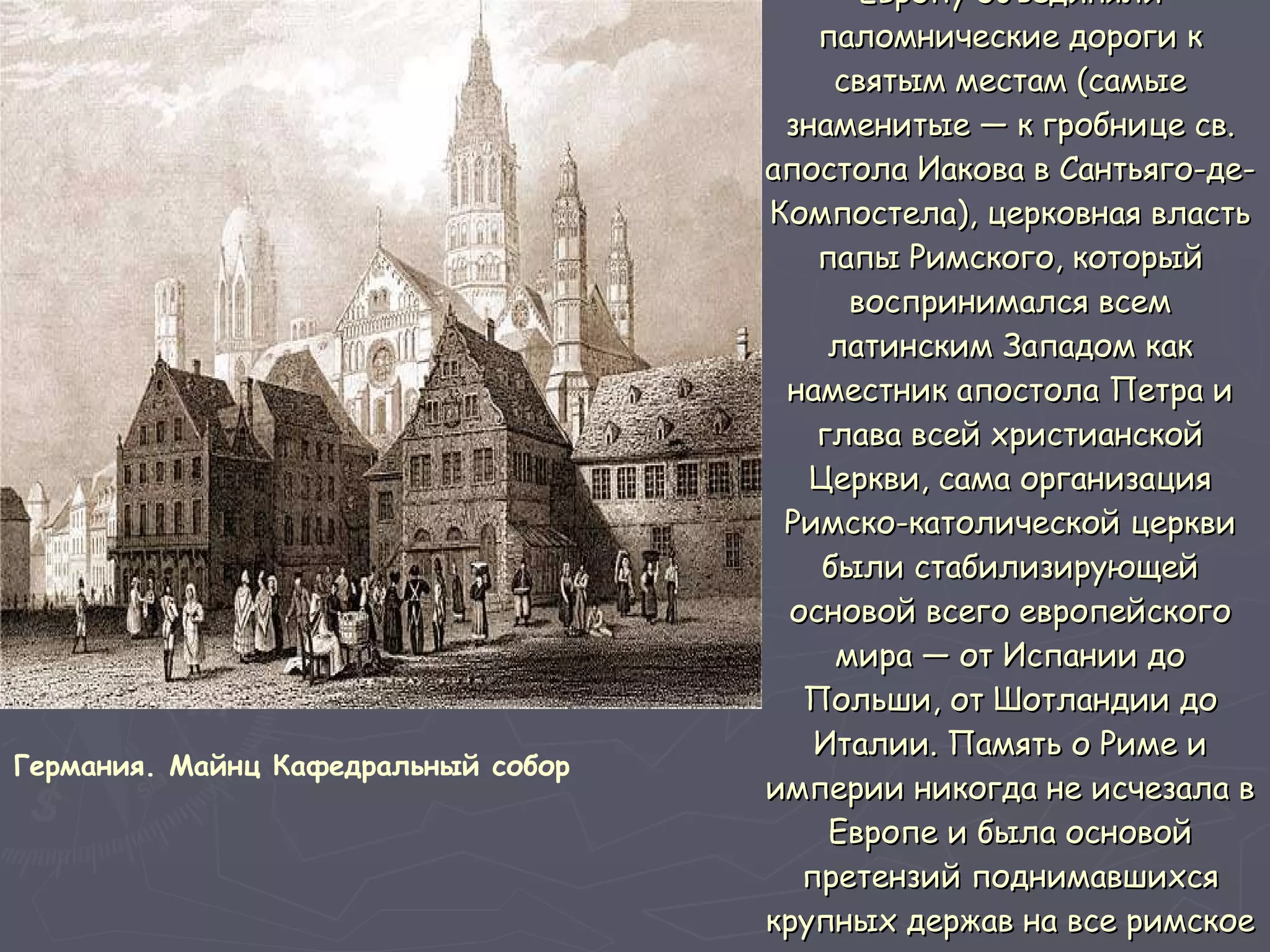 Европу объединяли паломнические дороги к святым местам (самые знаменитые — к гробнице св. апостола Иакова в Сантьяго-де-Компостела), церковная власть папы Римского, который воспринимался всем латинским Западом как наместник апостола Петра и глава всей христианской Церкви, сама организация Римско-католической церкви были стабилизирующей основой всего европейского мира — от Испании до Польши, от Шотландии до Италии. Память о Риме и империи никогда не исчезала в Европе и была основой претензий поднимавшихся крупных держав на все римское имперское наследие.  Германия. Майнц Кафедральный собор   