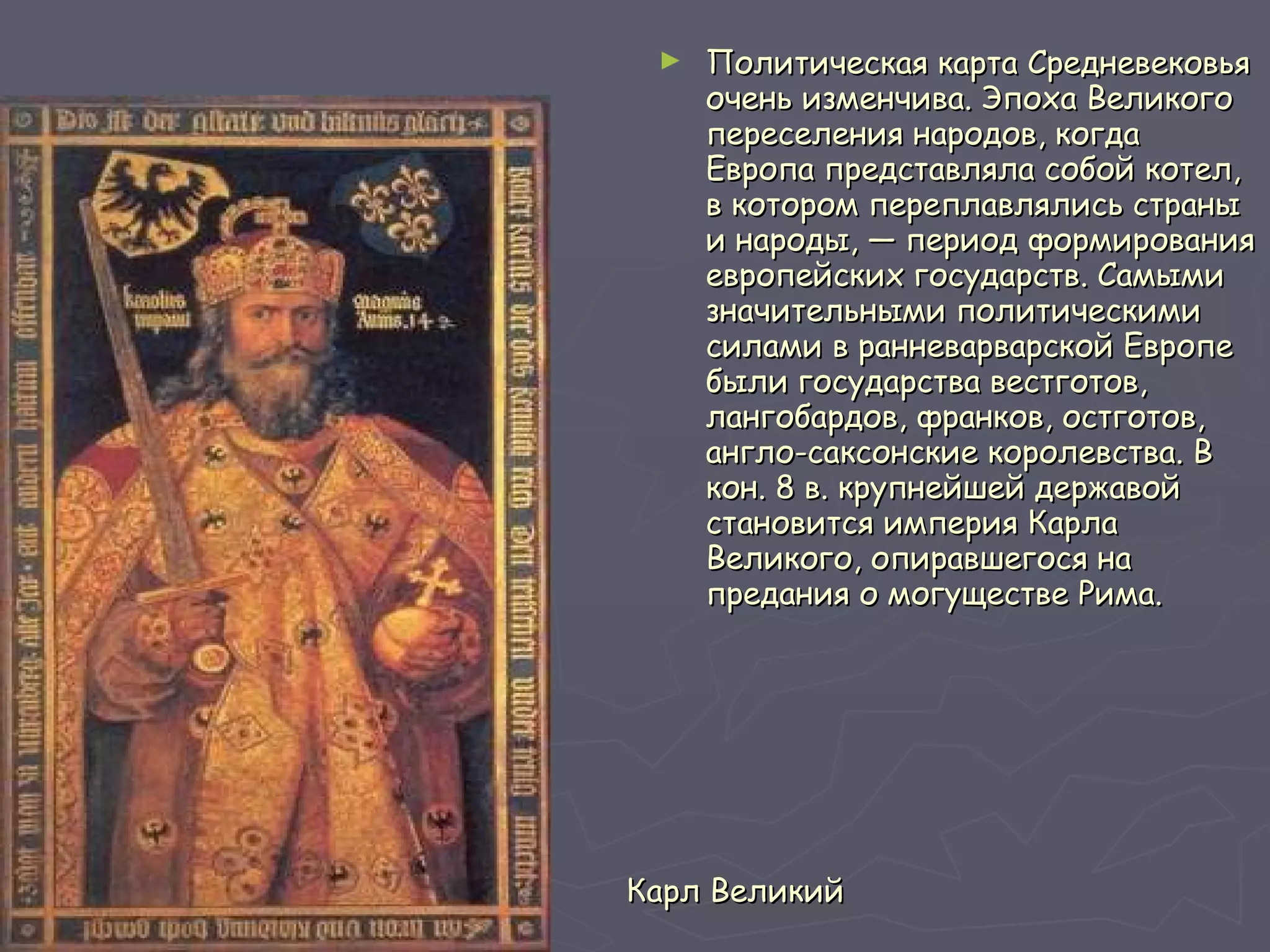 Карл Великий Политическая карта Средневековья очень изменчива. Эпоха Великого переселения народов, когда Европа представляла собой котел, в котором переплавлялись страны и народы, — период формирования европейских государств. Самыми значительными политическими силами в ранневарварской Европе были государства вестготов, лангобардов, франков, остготов, англо-саксонские королевства. В кон. 8 в. крупнейшей державой становится империя Карла Великого, опиравшегося на предания о могуществе Рима.   