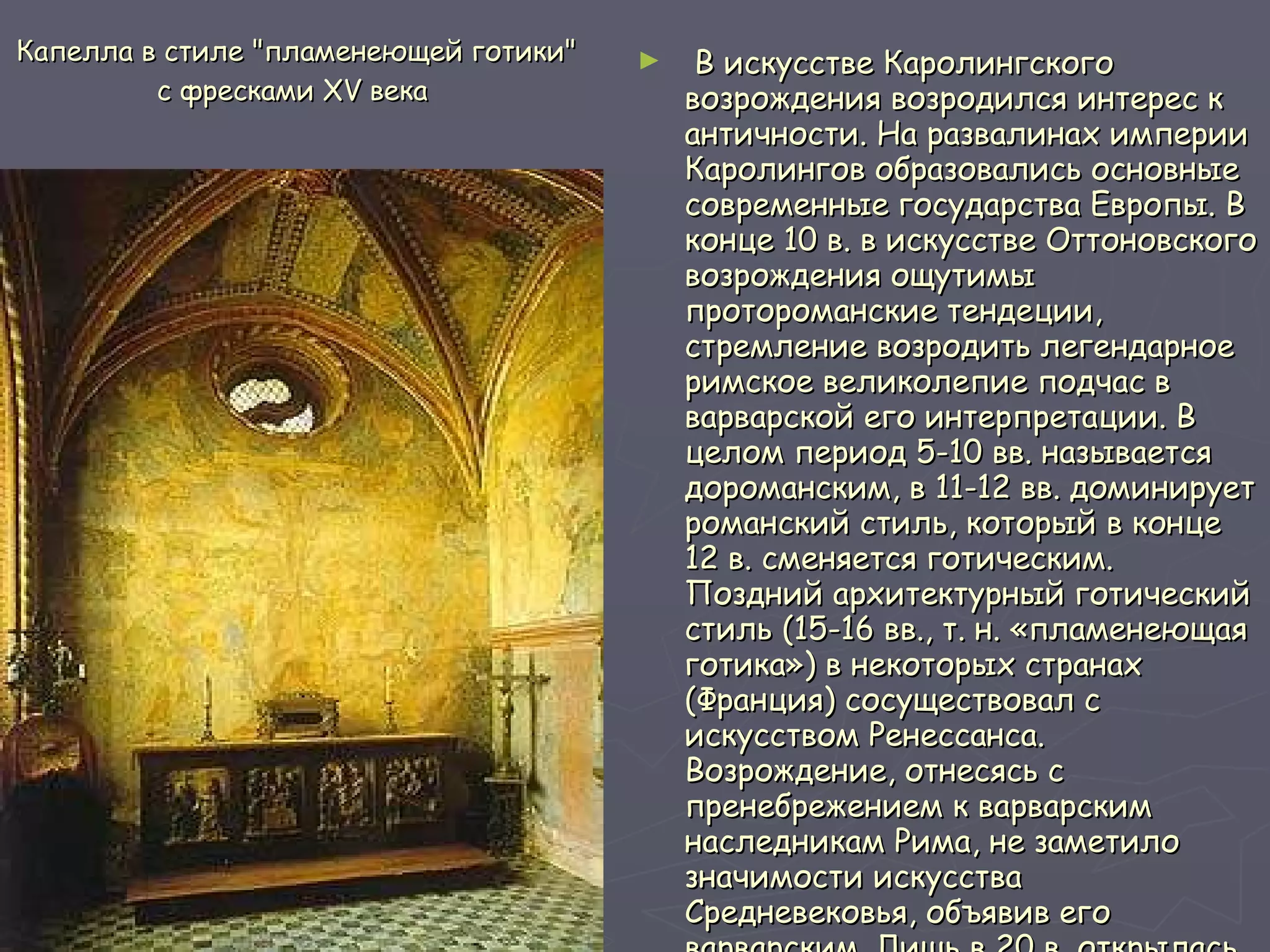 Капелла в стиле "пламенеющей готики" с фресками XV века  В искусстве Каролингского возрождения возродился интерес к античности. На развалинах империи Каролингов образовались основные современные государства Европы. В конце 10 в. в искусстве Оттоновского возрождения ощутимы протороманские тендеции, стремление возродить легендарное римское великолепие подчас в варварской его интерпретации. В целом период 5-10 вв. называется дороманским, в 11-12 вв. доминирует романский стиль, который в конце 12 в. сменяется готическим. Поздний архитектурный готический стиль (15-16 вв., т. н. «пламенеющая готика») в некоторых странах (Франция) сосуществовал с искусством Ренессанса. Возрождение, отнесясь с пренебрежением к варварским наследникам Рима, не заметило значимости искусства Средневековья, объявив его варварским. Лишь в 20 в. открылась ценность его художественных исканий, появился интерес к духовному миру Средневековья.   