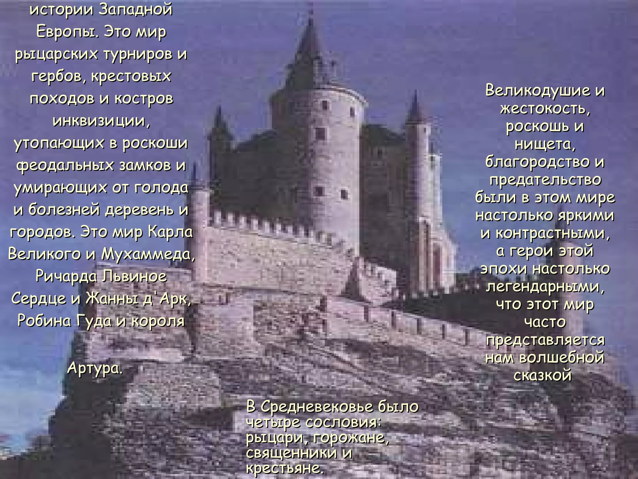 Средневековье - удивительная сраница в истории Западной Европы. Это мир рыцарских турниров и гербов, крестовых походов и костров инквизиции, утопающих в роскоши феодальных замков и умирающих от голода и болезней деревень и городов. Это мир Карла Великого и Мухаммеда, Ричарда Львиное Сердце и Жанны д'Арк, Робина Гуда и короля Артура.   Великодушие и жестокость, роскошь и нищета, благородство и предательство были в этом мире настолько яркими и контрастными, а герои этой эпохи настолько легендарными, что этот мир часто представляется нам волшебной сказкой  В Средневековье было четыре сословия: рыцари, горожане, священники и крестьяне.  