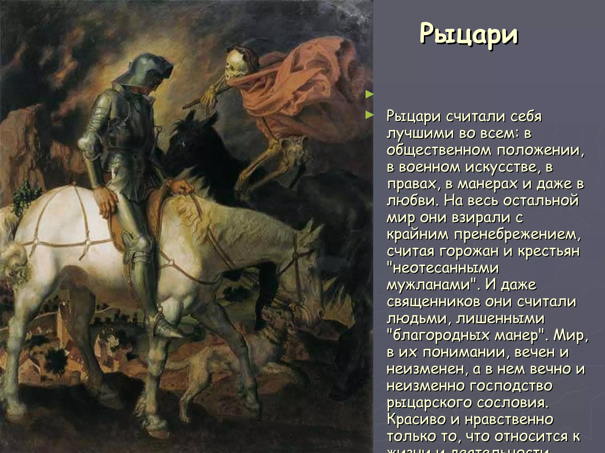 Рыцари   Рыцари считали себя лучшими во всем: в общественном положении, в военном искусстве, в правах, в манерах и даже в любви. На весь остальной мир они взирали с крайним пренебрежением, считая горожан и крестьян "неотесанными мужланами". И даже священников они считали людьми, лишенными "благородных манер". Мир, в их понимании, вечен и неизменен, а в нем вечно и неизменно господство рыцарского сословия. Красиво и нравственно только то, что относится к жизни и деятельности рыцарей, все остальное - безобразно и аморально. 