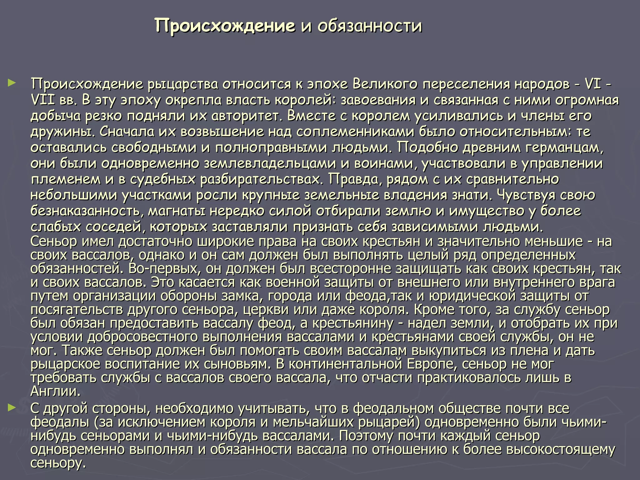 Происхождение  и обязанности Происхождение рыцарства относится к эпохе Великого переселения народов - VI - VII вв. В эту эпоху окрепла власть королей: завоевания и связанная с ними огромная добыча резко подняли их авторитет. Вместе с королем усиливались и члены его дружины. Сначала их возвышение над соплеменниками было относительным: те оставались свободными и полноправными людьми. Подобно древним германцам, они были одновременно землевладельцами и воинами, участвовали в управлении племенем и в судебных разбирательствах. Правда, рядом с их сравнительно небольшими участками росли крупные земельные владения знати. Чувствуя свою безнаказанность, магнаты нередко силой отбирали землю и имущество у более слабых соседей, которых заставляли признать себя зависимыми людьми. Сеньор имел достаточно широкие права на своих крестьян и значительно меньшие - на своих вассалов, однако и он сам должен был выполнять целый ряд определенных обязанностей. Во-первых, он должен был всесторонне защищать как своих крестьян, так и своих вассалов. Это касается как военной защиты от внешнего или внутреннего врага путем организации обороны замка, города или феода,так и юридической защиты от посягательств другого сеньора, церкви или даже короля. Кроме того, за службу сеньор был обязан предоставить вассалу феод, а крестьянину - надел земли, и отобрать их при условии добросовестного выполнения вассалами и крестьянами своей службы, он не мог. Также сеньор должен был помогать своим вассалам выкупиться из плена и дать рыцарское воспитание их сыновьям. В континентальной Европе, сеньор не мог требовать службы с вассалов своего вассала, что отчасти практиковалось лишь в Англии.  С другой стороны, необходимо учитывать, что в феодальном обществе почти все феодалы (за исключением короля и мельчайших рыцарей) одновременно были чьими-нибудь сеньорами и чьими-нибудь вассалами. Поэтому почти каждый сеньор одновременно выполнял и обязанности вассала по отношению к более высокостоящему сеньору.  