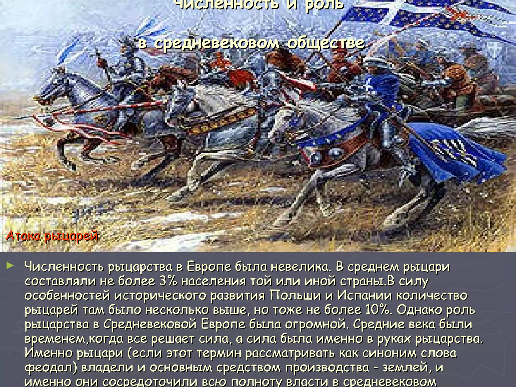 Численность и роль в средневековом обществе   Численность рыцарства в Европе была невелика. В среднем рыцари составляли не более 3% населения той или иной страны.В силу особенностей исторического развития Польши и Испании количество рыцарей там было несколько выше, но тоже не более 10%. Однако роль рыцарства в Средневековой Европе была огромной. Средние века были временем,когда все решает сила, а сила была именно в руках рыцарства. Именно рыцари (если этот термин рассматривать как синоним слова феодал) владели и основным средством производства - землей, и именно они сосредоточили всю полноту власти в средневековом обществе.  Атака рыцарей 