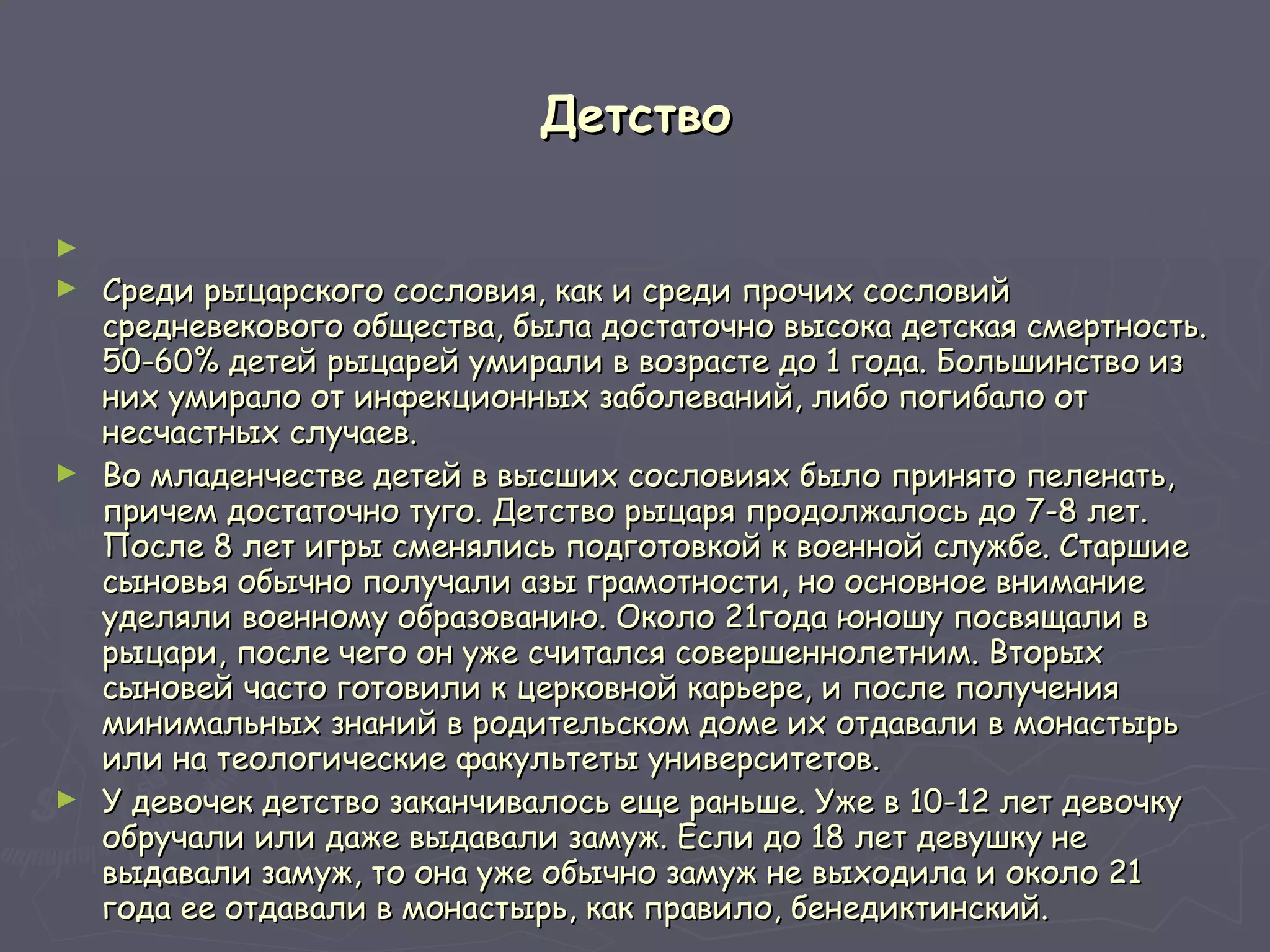 Детство Среди рыцарского сословия, как и среди прочих сословий средневекового общества, была достаточно высока детская смертность. 50-60% детей рыцарей умирали в возрасте до 1 года. Большинство из них умирало от инфекционных заболеваний, либо погибало от несчастных случаев.  Во младенчестве детей в высших сословиях было принято пеленать, причем достаточно туго. Детство рыцаря продолжалось до 7-8 лет. После 8 лет игры сменялись подготовкой к военной службе. Старшие сыновья обычно получали азы грамотности, но основное внимание уделяли военному образованию. Около 21года юношу посвящали в рыцари, после чего он уже считался совершеннолетним. Вторых сыновей часто готовили к церковной карьере, и после получения минимальных знаний в родительском доме их отдавали в монастырь или на теологические факультеты университетов.  У девочек детство заканчивалось еще раньше. Уже в 10-12 лет девочку обручали или даже выдавали замуж. Если до 18 лет девушку не выдавали замуж, то она уже обычно замуж не выходила и около 21 года ее отдавали в монастырь, как правило, бенедиктинский.  