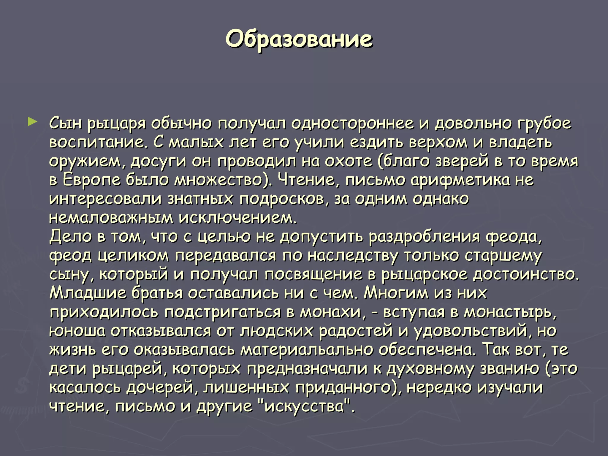 Образование   Сын рыцаря обычно получал одностороннее и довольно грубое воспитание. С малых лет его учили ездить верхом и владеть оружием, досуги он проводил на охоте (благо зверей в то время в Европе было множество). Чтение, письмо арифметика не интересовали знатных подросков, за одним однако немаловажным исключением.  Дело в том, что с целью не допустить раздробления феода, феод целиком передавался по наследству только старшему сыну, который и получал посвящение в рыцарское достоинство. Младшие братья оставались ни с чем. Многим из них приходилось подстригаться в монахи, - вступая в монастырь, юноша отказывался от людских радостей и удовольствий, но жизнь его оказывалась материальально обеспечена. Так вот, те дети рыцарей, которых предназначали к духовному званию (это касалось дочерей, лишенных приданного), нередко изучали чтение, письмо и другие "искусства". 