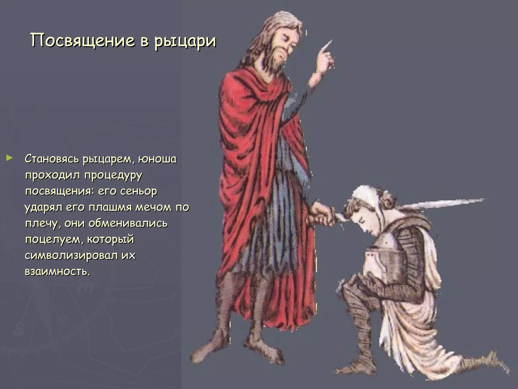 Посвящение в рыцари Становясь рыцарем, юноша проходил процедуру посвящения: его сеньор ударял его плашмя мечом по плечу, они обменивались поцелуем, который символизировал их взаимность. 