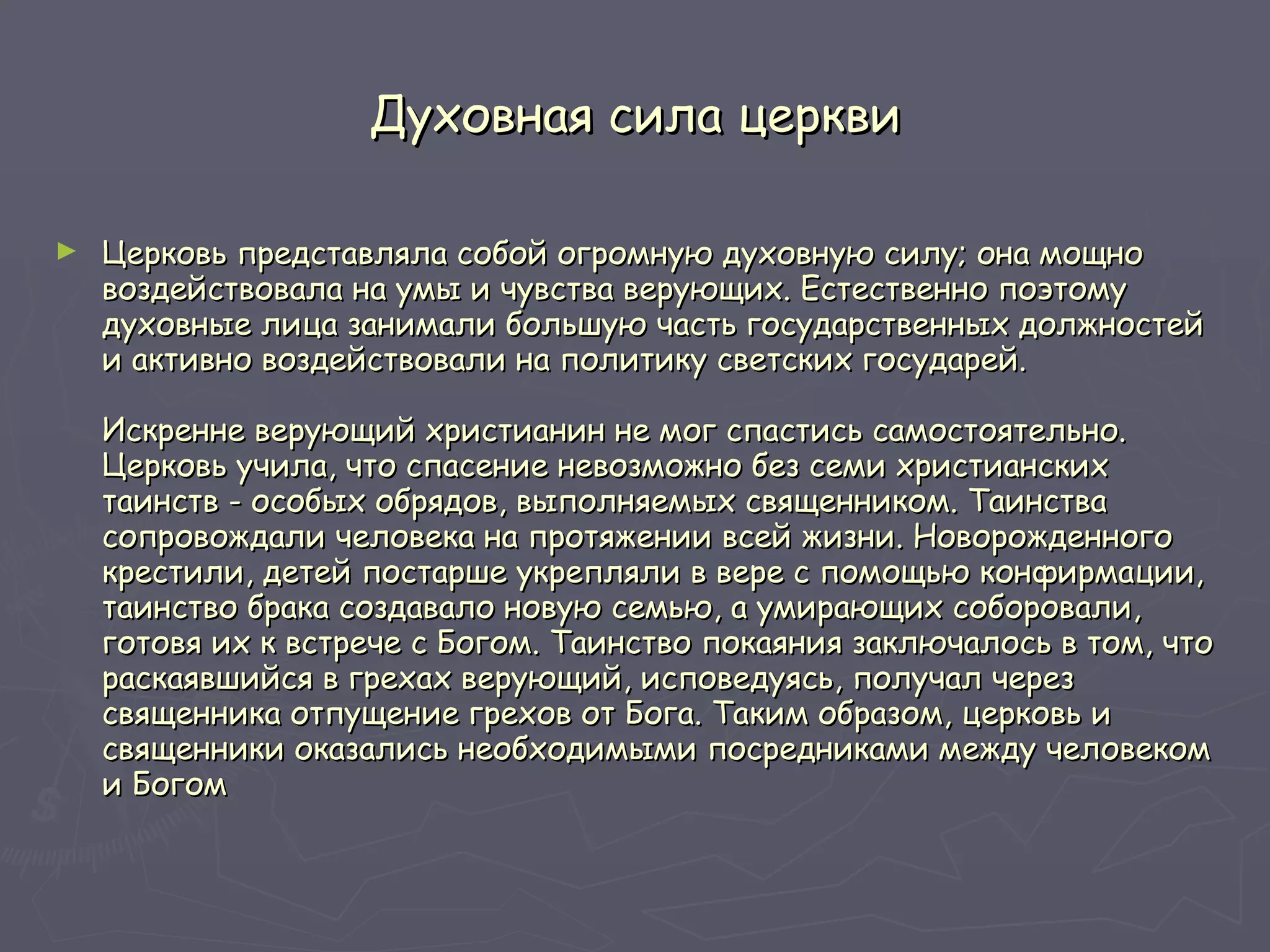 Духовная сила церкви Церковь представляла собой огромную духовную силу; она мощно воздействовала на умы и чувства верующих. Естественно поэтому духовные лица занимали большую часть государственных должностей и активно воздействовали на политику светских государей. Искренне верующий христианин не мог спастись самостоятельно. Церковь учила, что спасение невозможно без семи христианских таинств - особых обрядов, выполняемых священником. Таинства сопровождали человека на протяжении всей жизни. Новорожденного крестили, детей постарше укрепляли в вере с помощью конфирмации, таинство брака создавало новую семью, а умирающих соборовали, готовя их к встрече с Богом. Таинство покаяния заключалось в том, что раскаявшийся в грехах верующий, исповедуясь, получал через священника отпущение грехов от Бога. Таким образом, церковь и священники оказались необходимыми посредниками между человеком и Богом  
