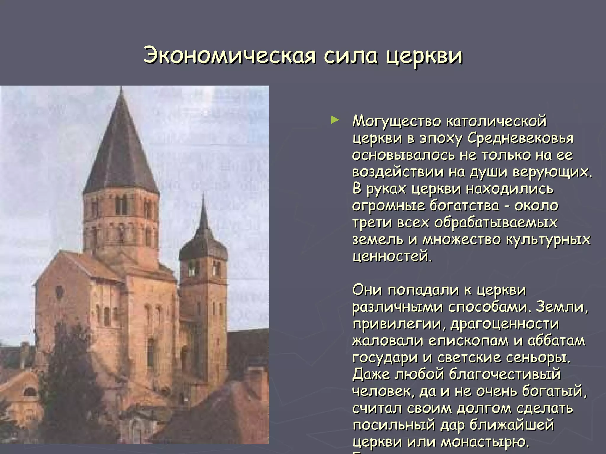 Экономическая сила церкви Могущество католической церкви в эпоху Средневековья основывалось не только на ее воздействии на души верующих. В руках церкви находились огромные богатства - около трети всех обрабатываемых земель и множество культурных ценностей.  Они попадали к церкви различными способами. Земли, привилегии, драгоценности жаловали епископам и аббатам государи и светские сеньоры. Даже любой благочестивый человек, да и не очень богатый, считал своим долгом сделать посильный дар ближайшей церкви или монастырю. Бездетные люди перед смертью завещали церкви все свое  