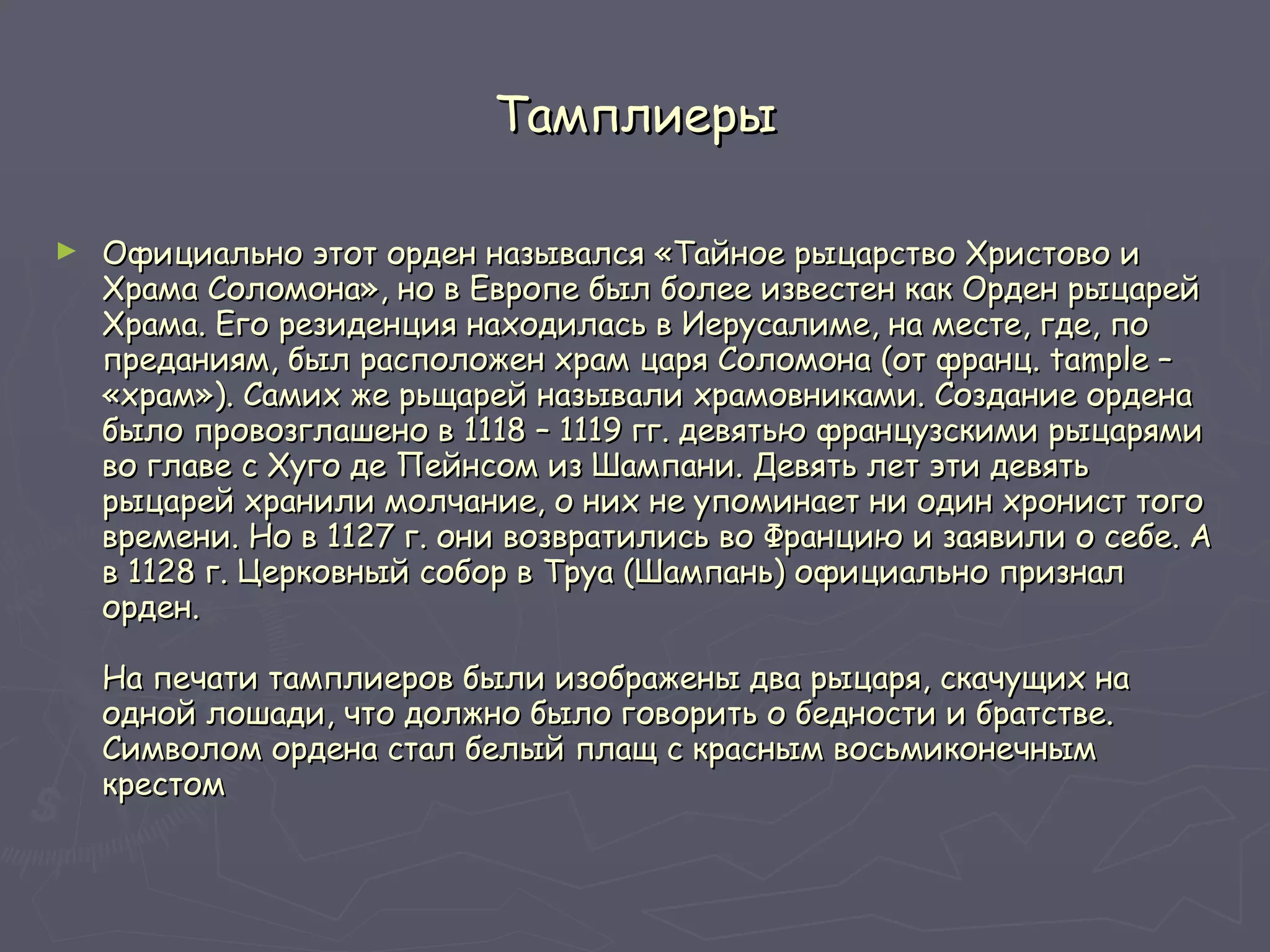 Тамплиеры Официально этот орден назывался «Тайное рыцарство Христово и Храма Соломона», но в Европе был более известен как Орден рыцарей Храма. Его резиденция находилась в Иерусалиме, на месте, где, по преданиям, был расположен храм царя Соломона (от франц. tample – «храм»). Самих же рьщарей называли храмовниками. Создание ордена было провозглашено в 1118 – 1119 гг. девятью французскими рыцарями во главе с Хуго де Пейнсом из Шампани. Девять лет эти девять рыцарей хранили молчание, о них не упоминает ни один хронист того времени. Но в 1127 г. они возвратились во Францию и заявили о себе. А в 1128 г. Церковный собор в Труа (Шампань) официально признал орден.  На печати тамплиеров были изображены два рыцаря, скачущих на одной лошади, что должно было говорить о бедности и братстве. Символом ордена стал белый плащ с красным восьмиконечным крестом  