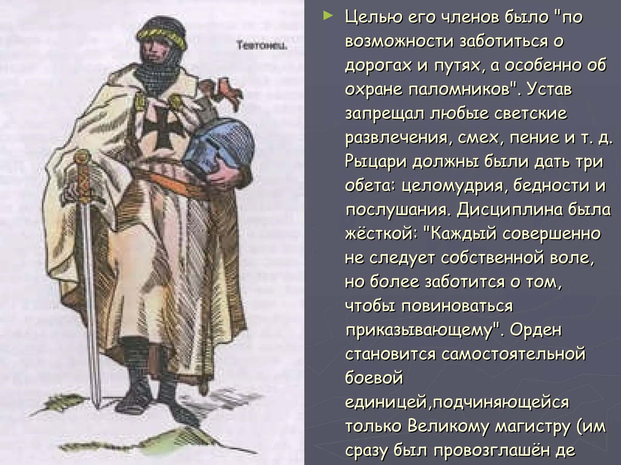 Целью его членов было "по возможности заботиться о дорогах и путях, а особенно об охране паломников". Устав запрещал любые светские развлечения, смех, пение и т. д. Рыцари должны были дать три обета: целомудрия, бедности и послушания. Дисциплина была жёсткой: "Каждый совершенно не следует собственной воле, но более заботится о том, чтобы повиноваться приказывающему". Орден становится самостоятельной боевой единицей,подчиняющейся только Великому магистру (им сразу был провозглашён де Пейнс) и Папе римскому . 
