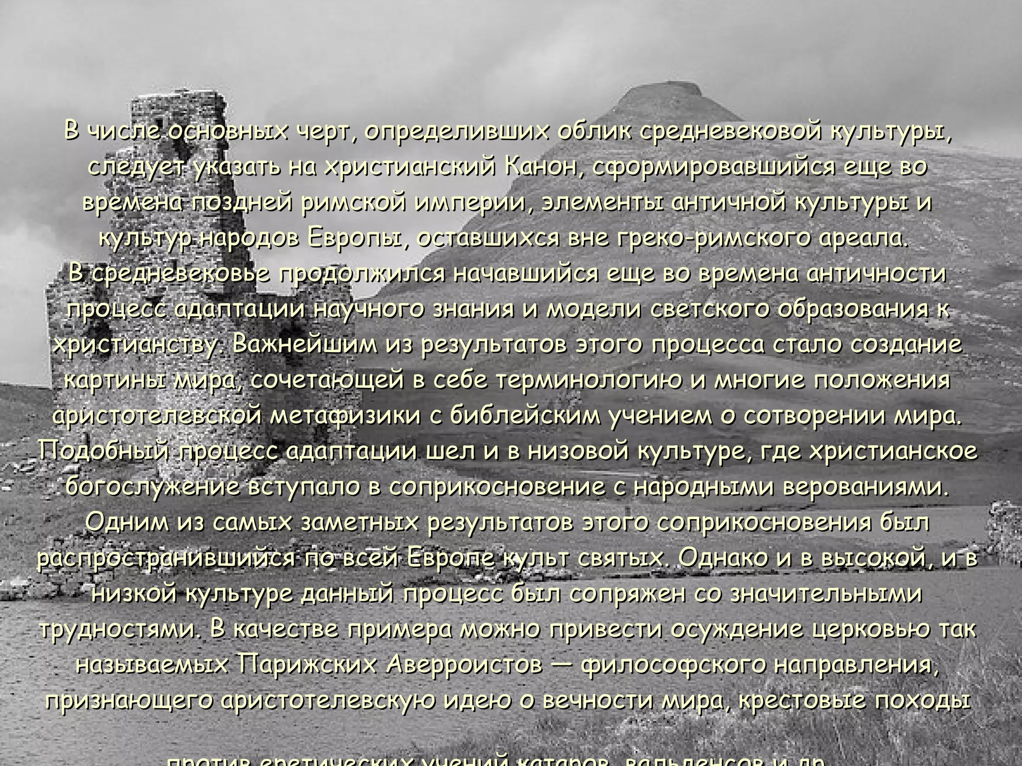 В числе основных черт, определивших облик средневековой культуры, следует указать на христианский Канон, сформировавшийся еще во времена поздней римской империи, элементы античной культуры и культур народов Европы, оставшихся вне греко-римского ареала.  В средневековье продолжился начавшийся еще во времена античности процесс адаптации научного знания и модели светского образования к христианству. Важнейшим из результатов этого процесса стало создание картины мира, сочетающей в себе терминологию и многие положения аристотелевской метафизики с библейским учением о сотворении мира. Подобный процесс адаптации шел и в низовой культуре, где христианское богослужение вступало в соприкосновение с народными верованиями. Одним из самых заметных результатов этого соприкосновения был распространившийся по всей Европе культ святых. Однако и в высокой, и в низкой культуре данный процесс был сопряжен со значительными трудностями. В качестве примера можно привести осуждение церковью так называемых Парижских Аверроистов — философского направления, признающего аристотелевскую идею о вечности мира, крестовые походы против еретических учений катаров, вальденсов и др.   