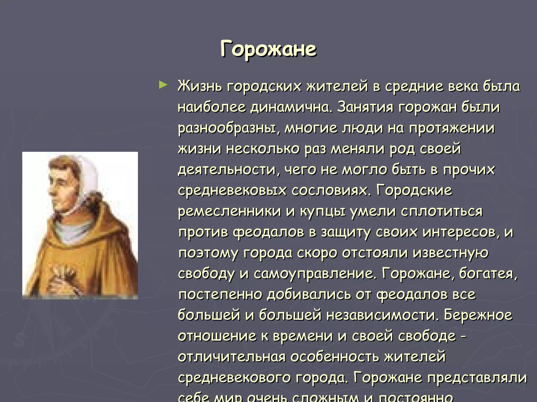 Горожане Жизнь городских жителей в средние века была наиболее динамична. Занятия горожан были разнообразны, многие люди на протяжении жизни несколько раз меняли род своей деятельности, чего не могло быть в прочих средневековых сословиях. Городские ремесленники и купцы умели сплотиться против феодалов в защиту своих интересов, и поэтому города скоро отстояли известную свободу и самоуправление. Горожане, богатея, постепенно добивались от феодалов все большей и большей независимости. Бережное отношение к времени и своей свободе - отличительная особенность жителей средневекового города. Горожане представляли себе мир очень сложным и постоянно меняющимся.  