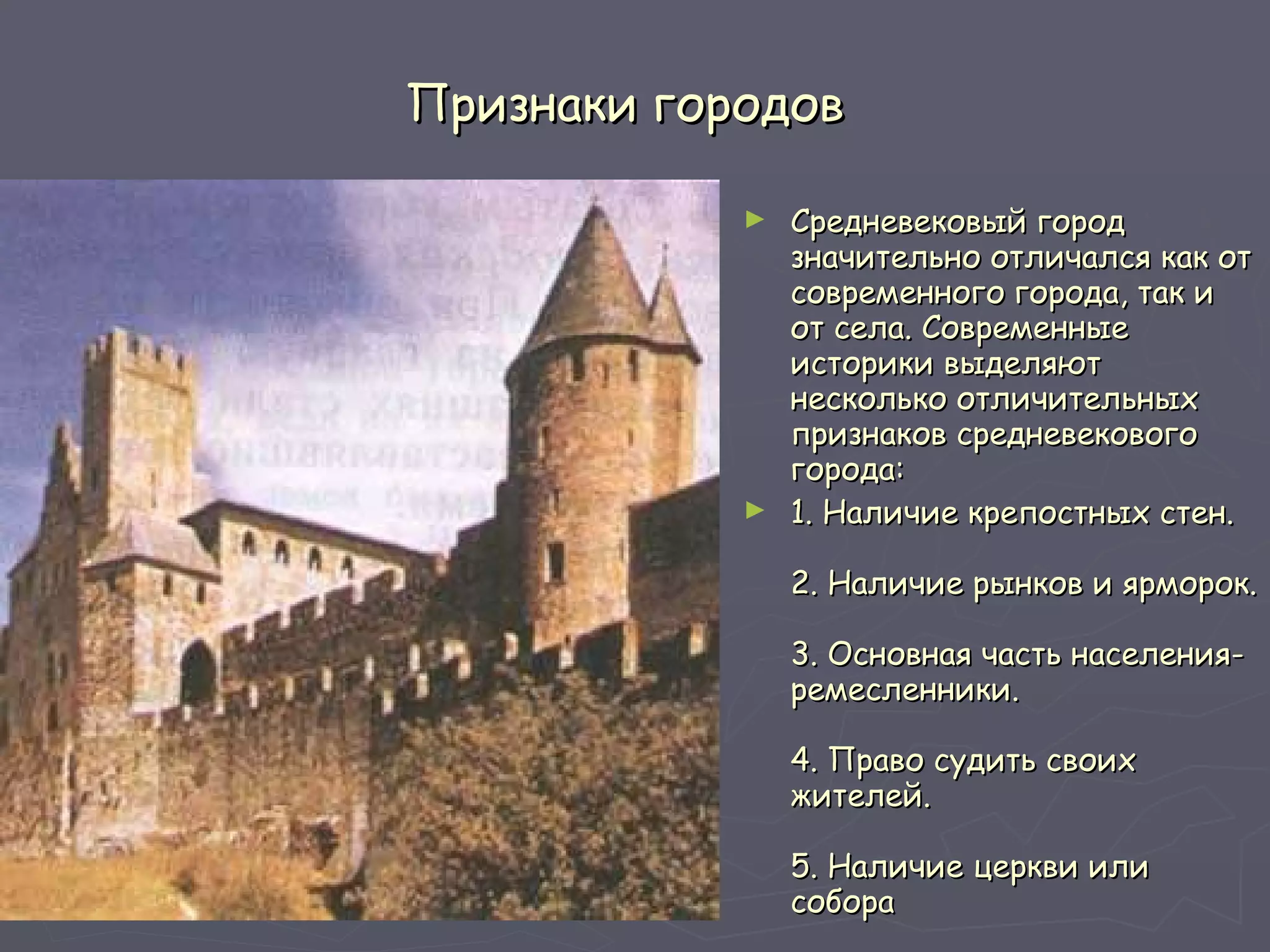 Признаки городов Средневековый город значительно отличался как от современного города, так и от села. Современные историки выделяют несколько отличительных признаков средневекового города:  1. Наличие крепостных стен. 2. Наличие рынков и ярморок. 3. Основная часть населения-ремесленники. 4. Право судить своих жителей. 5. Наличие церкви или собора  6. Полное или частичное самоуправление 