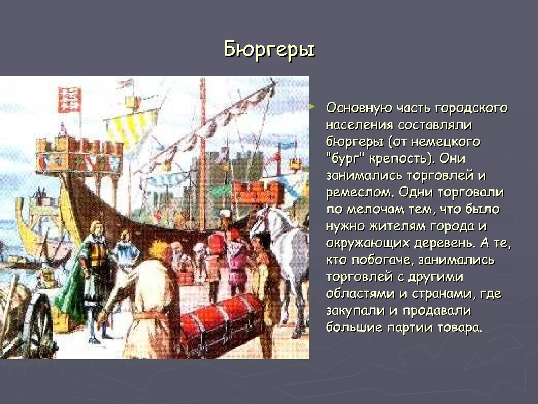 Бюргеры Основную часть городского населения составляли бюргеры (от немецкого "бург" крепость). Они занимались торговлей и ремеслом. Одни торговали по мелочам тем, что было нужно жителям города и окружающих деревень. А те, кто побогаче, занимались торговлей с другими областями и странами, где закупали и продавали большие партии товара.  