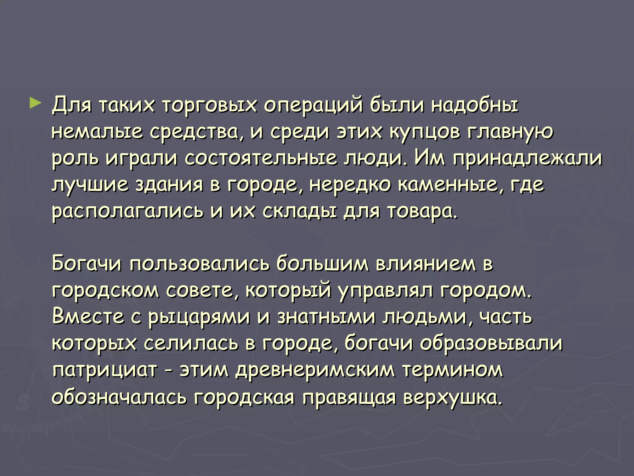 Для таких торговых операций были надобны немалые средства, и среди этих купцов главную роль играли состоятельные люди. Им принадлежали лучшие здания в городе, нередко каменные, где располагались и их склады для товара.  Богачи пользовались большим влиянием в городском совете, который управлял городом. Вместе с рыцарями и знатными людьми, часть которых селилась в городе, богачи образовывали патрициат - этим древнеримским термином обозначалась городская правящая верхушка.   