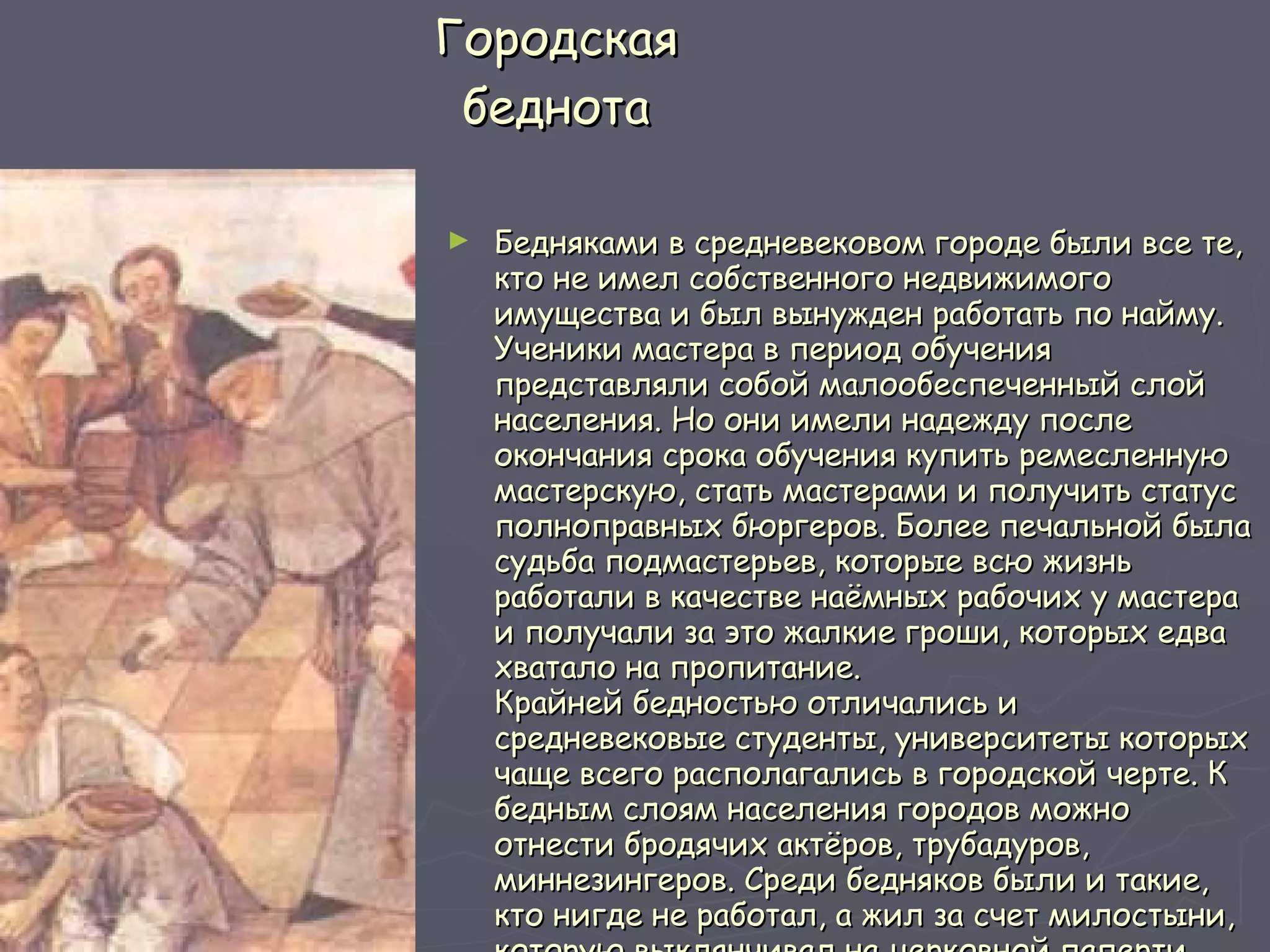 Городская беднота Бедняками в средневековом городе были все те, кто не имел собственного недвижимого имущества и был вынужден работать по найму. Ученики мастера в период обучения представляли собой малообеспеченный слой населения. Но они имели надежду после окончания срока обучения купить ремесленную мастерскую, стать мастерами и получить статус полноправных бюргеров. Более печальной была судьба подмастерьев, которые всю жизнь работали в качестве наёмных рабочих у мастера и получали за это жалкие гроши, которых едва хватало на пропитание.  Крайней бедностью отличались и средневековые студенты, университеты которых чаще всего располагались в городской черте. К бедным слоям населения городов можно отнести бродячих актёров, трубадуров, миннезингеров. Среди бедняков были и такие, кто нигде не работал, а жил за счет милостыни, которую выклянчивал на церковной паперти.  