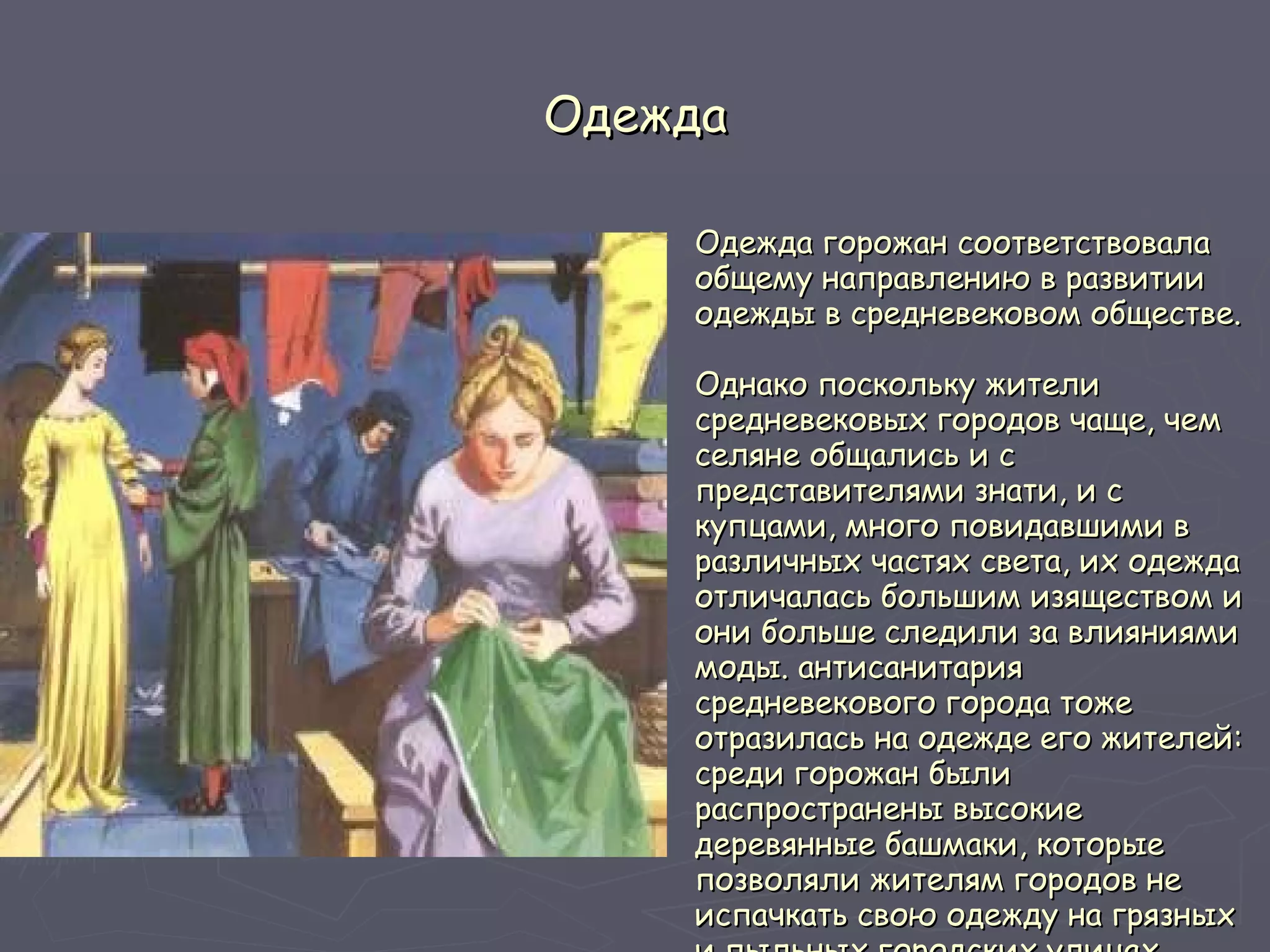 Одежда Одежда горожан соответствовала общему направлению в развитии одежды в средневековом обществе.  Однако поскольку жители средневековых городов чаще, чем селяне общались и с представителями знати, и с купцами, много повидавшими в различных частях света, их одежда отличалась большим изяществом и они больше следили за влияниями моды. антисанитария средневекового города тоже отразилась на одежде его жителей: среди горожан были распространены высокие деревянные башмаки, которые позволяли жителям городов не испачкать свою одежду на грязных и пыльных городских улицах.   