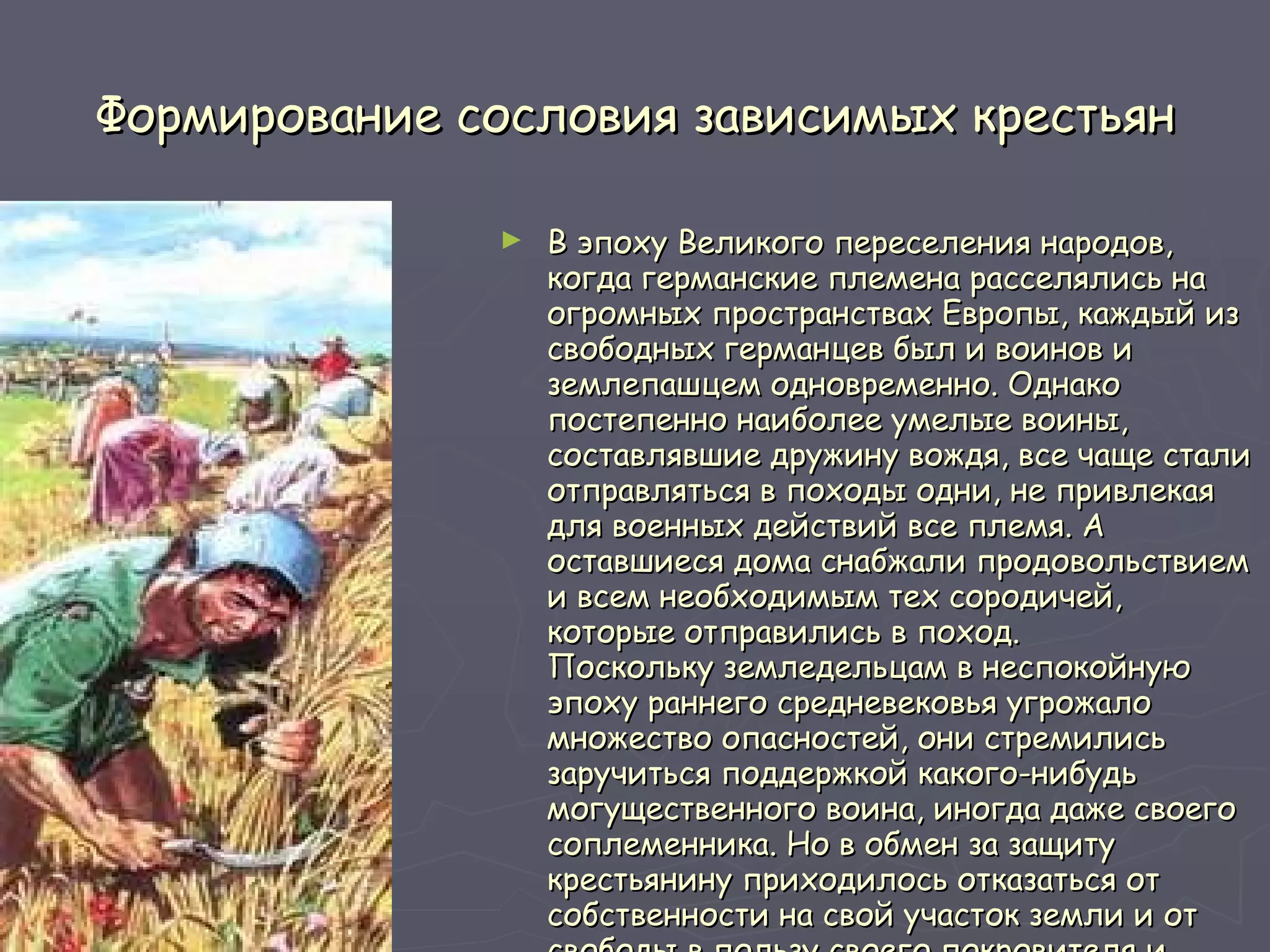 Формирование сословия зависимых крестьян В эпоху Великого переселения народов, когда германские племена расселялись на огромных пространствах Европы, каждый из свободных германцев был и воинов и землепашцем одновременно. Однако постепенно наиболее умелые воины, составлявшие дружину вождя, все чаще стали отправляться в походы одни, не привлекая для военных действий все племя. А оставшиеся дома снабжали продовольствием и всем необходимым тех сородичей, которые отправились в поход. Поскольку земледельцам в неспокойную эпоху раннего средневековья угрожало множество опасностей, они стремились заручиться поддержкой какого-нибудь могущественного воина, иногда даже своего соплеменника. Но в обмен за защиту крестьянину приходилось отказаться от собственности на свой участок земли и от свободы в пользу своего покровителя и признать себя зависимым от него.   