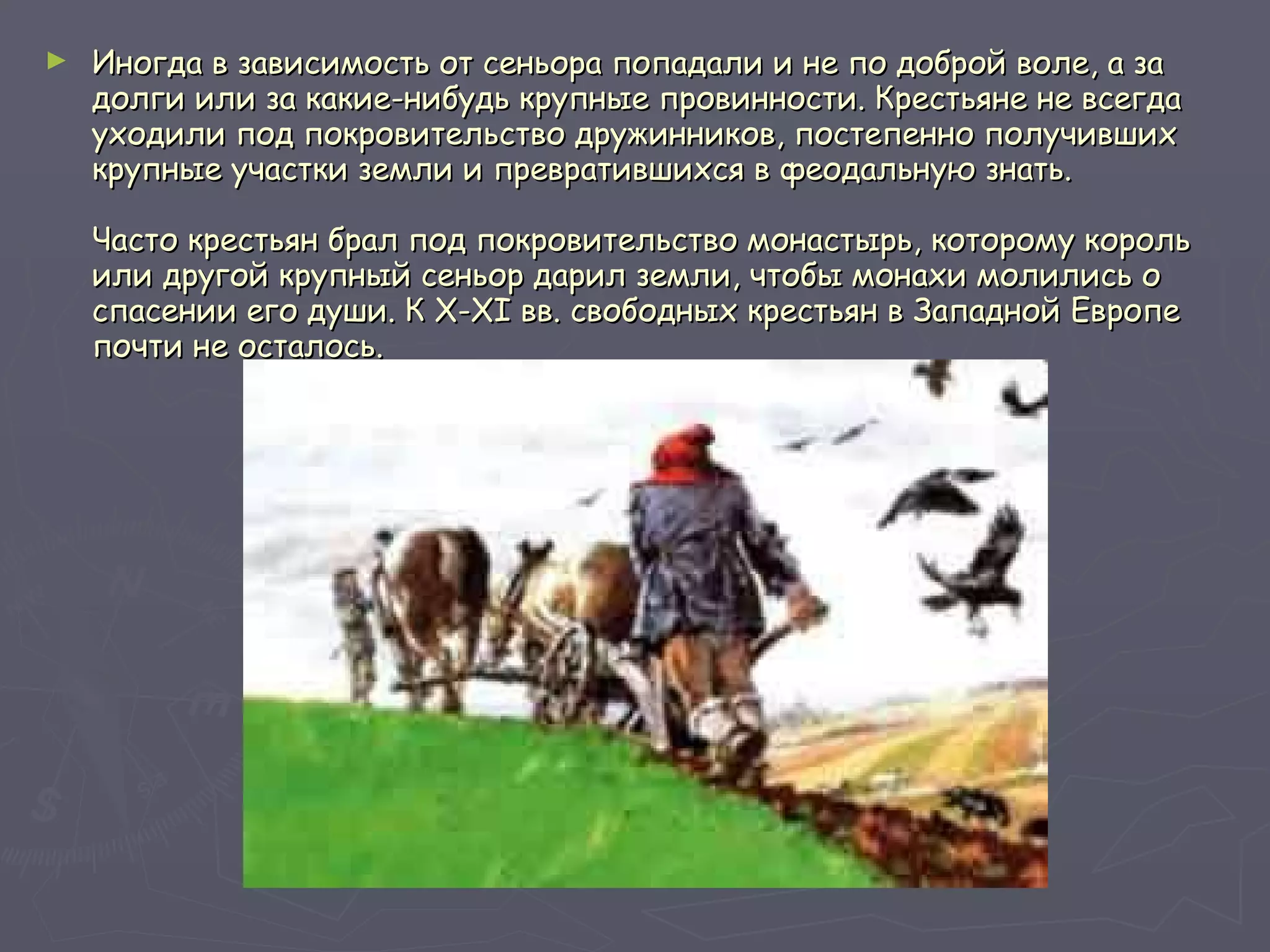 Иногда в зависимость от сеньора попадали и не по доброй воле, а за долги или за какие-нибудь крупные провинности. Крестьяне не всегда уходили под покровительство дружинников, постепенно получивших крупные участки земли и превратившихся в феодальную знать.  Часто крестьян брал под покровительство монастырь, которому король или другой крупный сеньор дарил земли, чтобы монахи молились о спасении его души. К X-XI вв. свободных крестьян в Западной Европе почти не осталось.  