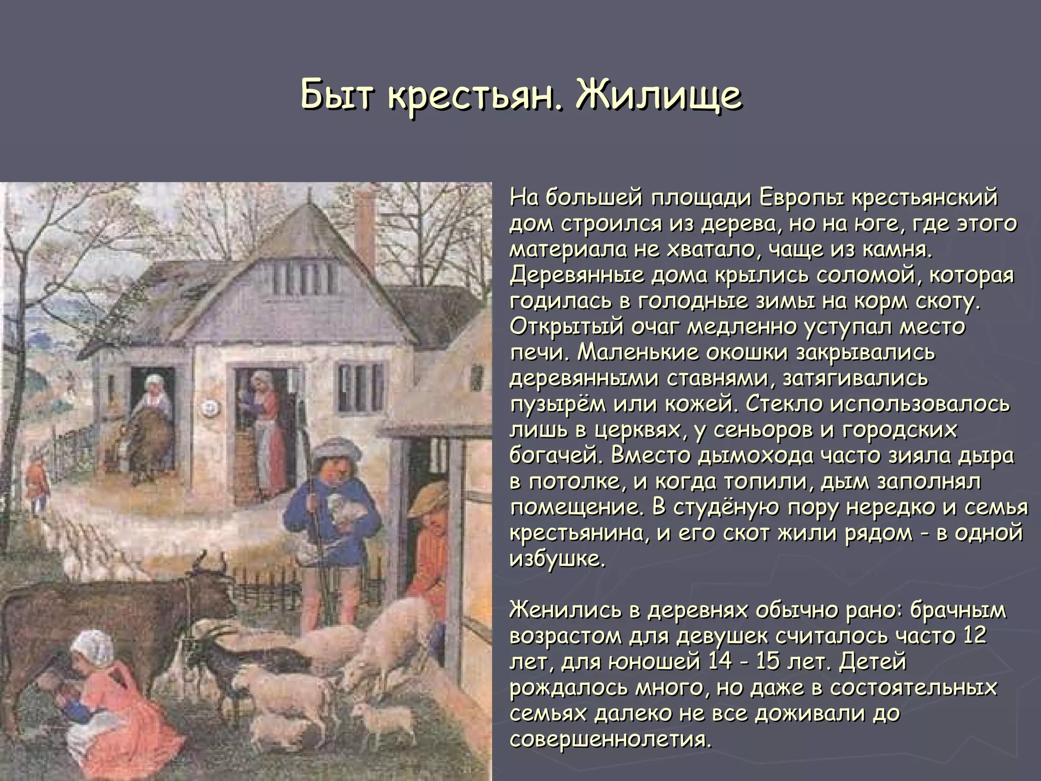 Быт крестьян. Жилище На большей площади Европы крестьянский дом строился из дерева, но на юге, где этого материала не хватало, чаще из камня. Деревянные дома крылись соломой, которая годилась в голодные зимы на корм скоту. Открытый очаг медленно уступал место печи. Маленькие окошки закрывались деревянными ставнями, затягивались пузырём или кожей. Стекло использовалось лишь в церквях, у сеньоров и городских богачей. Вместо дымохода часто зияла дыра в потолке, и когда топили, дым заполнял помещение. В студёную пору нередко и семья крестьянина, и его скот жили рядом - в одной избушке. Женились в деревнях обычно рано: брачным возрастом для девушек считалось часто 12 лет, для юношей 14 - 15 лет. Детей рождалось много, но даже в состоятельных семьях далеко не все доживали до совершеннолетия.  