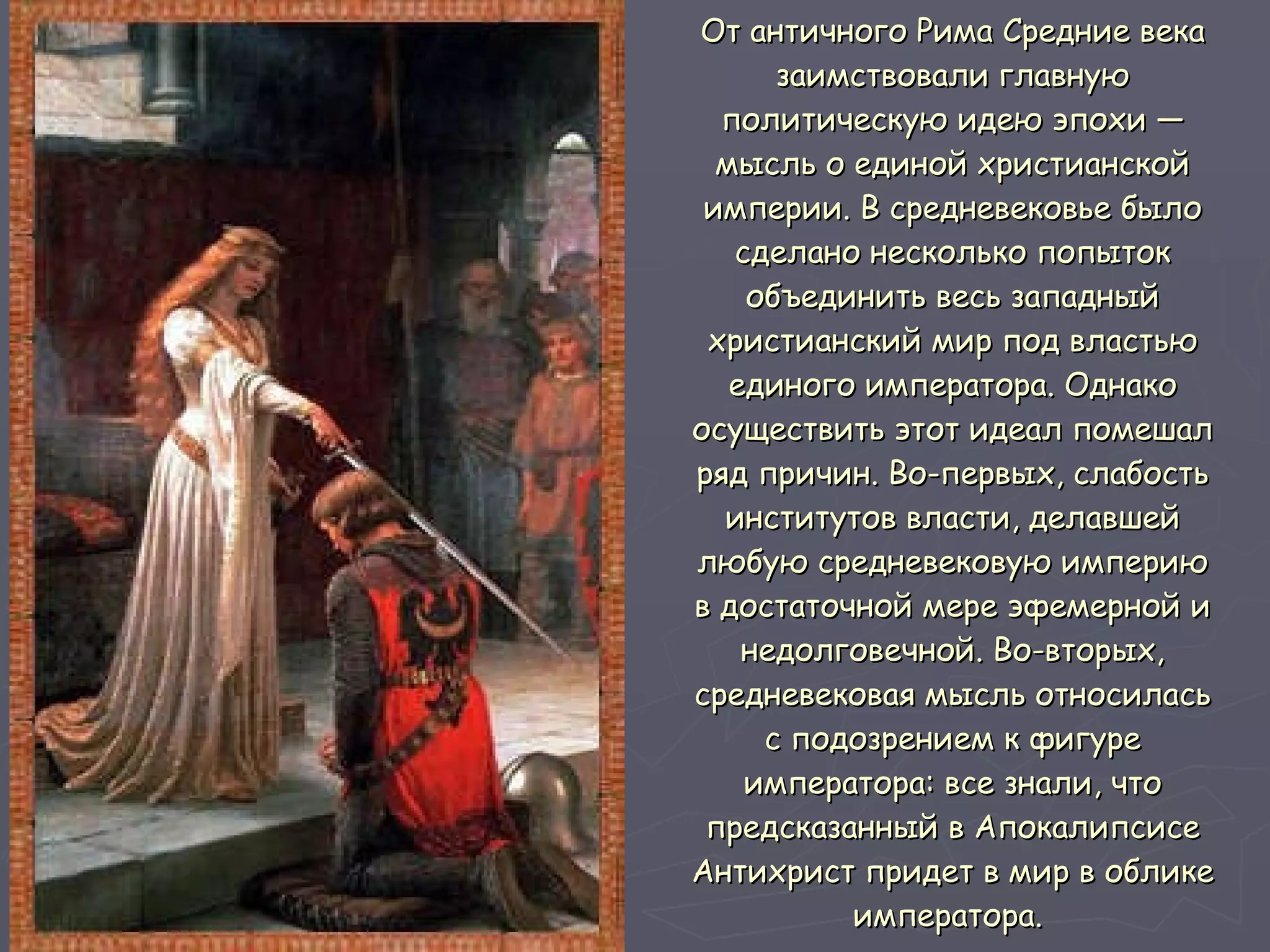 От античного Рима Средние века заимствовали главную политическую идею эпохи — мысль о единой христианской империи. В средневековье было сделано несколько попыток объединить весь западный христианский мир под властью единого императора. Однако осуществить этот идеал помешал ряд причин. Во-первых, слабость институтов власти, делавшей любую средневековую империю в достаточной мере эфемерной и недолговечной. Во-вторых, средневековая мысль относилась с подозрением к фигуре императора: все знали, что предсказанный в Апокалипсисе Антихрист придет в мир в облике императора.   