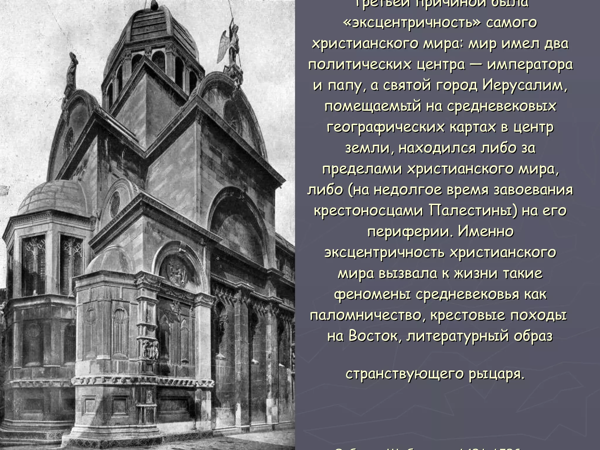 Третьей причиной была «эксцентричность» самого христианского мира: мир имел два политических центра — императора и папу, а святой город Иерусалим, помещаемый на средневековых географических картах в центр земли, находился либо за пределами христианского мира, либо (на недолгое время завоевания крестоносцами Палестины) на его периферии. Именно эксцентричность христианского мира вызвала к жизни такие феномены средневековья как паломничество, крестовые походы  на Восток, литературный образ странствующего рыцаря.   Собор в Шибенике. 1431-1536 гг   