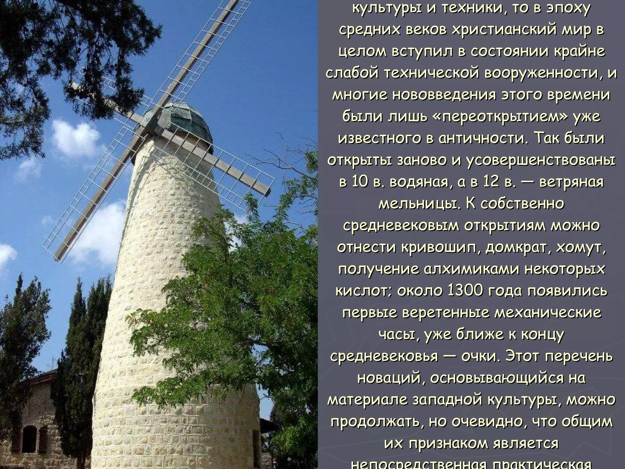 Что касается развития материальной культуры и техники, то в эпоху средних веков христианский мир в целом вступил в состоянии крайне слабой технической вооруженности, и многие нововведения этого времени были лишь «переоткрытием» уже известного в античности. Так были открыты заново и усовершенствованы в 10 в. водяная, а в 12 в. — ветряная мельницы. К собственно средневековым открытиям можно отнести кривошип, домкрат, хомут, получение алхимиками некоторых кислот; около 1300 года появились первые веретенные механические часы, уже ближе к концу средневековья — очки. Этот перечень новаций, основывающийся на материале западной культуры, можно продолжать, но очевидно, что общим их признаком является непосредственная практическая применимость.  