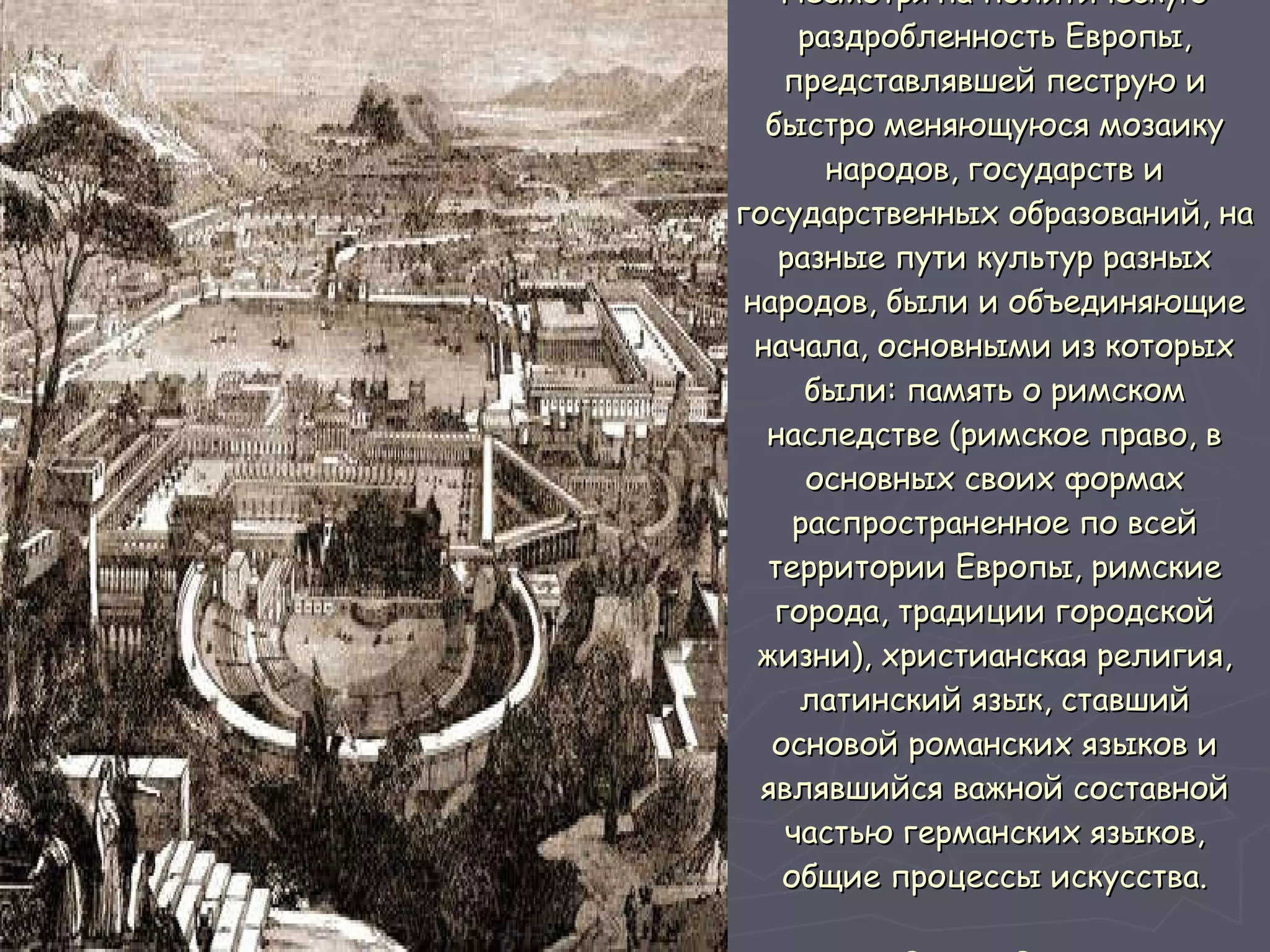 Несмотря на политическую раздробленность Европы, представлявшей пеструю и быстро меняющуюся мозаику народов, государств и государственных образований, на разные пути культур разных народов, были и объединяющие начала, основными из которых были: память о римском наследстве (римское право, в основных своих формах распространенное по всей территории Европы, римские города, традиции городской жизни), христианская религия, латинский язык, ставший основой романских языков и являвшийся важной составной частью германских языков, общие процессы искусства. Вид на Рим  