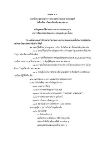 ภาคผนวก ๑
                     แนบทายระเบียบคณะกรรมการกิจการโทรคมนาคมแหงชาติ
                            วาดวยกิจการวิทยุสมัครเลน พ.ศ. ๒๕๕๐

                           หลักสูตรและวิธีการสอบ และการอบรมและสอบ
                         เพื่อรับประกาศนียบัตรพนักงานวิทยุสมัครเลนขั้นตน

               ขอ ๑ หลักสูตรและหัวขอวิชาสําหรับการสอบ และการอบรมและสอบเพื่อรับประกาศนียบัตร
พนักงานวิทยุสมัครเลนขั้นตน มีดังนี้
                       ๑.๑ ความรูทั่วไปเกี่ยวกับกฎหมาย ระเบียบ ขอบังคับตาง ๆ ที่เกี่ยวกับวิทยุสมัครเลน
                           ๑.๑.๑ ความรูเกี่ยวกับกิจการวิทยุสมัครเลน องคการระหวางประเทศและขอบังคับ
วิทยุระหวางประเทศที่เกี่ยวของ
                           ๑.๑.๒ ความรูเกี่ยวกับพระราชบัญญัติวิทยุคมนาคม พ.ศ. ๒๔๙๘ กฎกระทรวง
ระเบียบ และประกาศที่ออกตามพระราชบัญญัติวิทยุคมนาคม พ.ศ. ๒๔๙๘
                           ๑.๑.๓ ความรูเกี่ยวกับระเบียบคณะกรรมการกิจการโทรคมนาคมแหงชาติ วาดวย
กิจการวิทยุสมัครเลน พ.ศ. ๒๕๕๐
                           ๑.๑.๔ ความรูเกี่ยวกับการกําหนดสัญญาณเรียกขานสําหรับประเทศไทยและ
ระเบียบปฏิบัติที่เกี่ยวของ
                       ๑.๒ คุณธรรมและจริยธรรมของพนักงานวิทยุสมัครเลน
                       ๑.๓ การติดตอสื่อสารของนักวิทยุสมัครเลน
                           ๑.๓.๑ ประมวลรหัส Q
                           ๑.๓.๒ การรายงานสัญญาณระบบ RST
                           ๑.๓.๓ การอานออกเสียงตัวอักษร (ITU PHONETIC ALPHABET)
                           ๑.๓.๔ คําเฉพาะและคํายอตาง ๆ ที่ควรรู
                           ๑.๓.๕ การรับและแจงเหตุฉุกเฉิน
                           ๑.๓.๖ สมุดบันทึกการติดตอสื่อสาร (LOG BOOK)
                       ๑.๔ ทฤษฎีตาง ๆ สําหรับนักวิทยุสมัครเลน
                           ๑.๔.๑ ทฤษฎีไฟฟา
                                (๑) คํานําหนาหนวย
                                (๒) ไฟฟากระแสตรง และไฟฟากระแสสลับ
                                (๓) แหลงกําเนิดพลังงานไฟฟาแบบตาง ๆ
                                (๔) คุณสมบัติของแบตเตอรี่แบบตาง ๆ
 