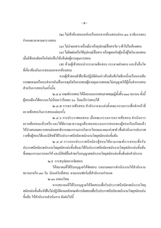 -๕-

                             (๒) ไมเขาหองสอบหลังหรือออกจากหองสอบกอน ๓๐ นาทีแรกของ
กําหนดเวลาตามตารางสอบ
                              (๓) ไมนําเอกสาร เครื่องมือ หรืออุปกรณสื่อสารใด ๆ เขาไปในหองสอบ
                              (๔) ไมติดตอหรือใชอุปกรณสื่อสาร หรือพูดจากับผูหนึ่งผูใดในเวลาสอบ
เมื่อมีขอสงสัยหรือกิจจําเปนใหแจงตอผูควบคุมการสอบ
         
                              (๕) หามผูเขาสอบนํากระดาษขอสอบ กระดาษคําตอบ และสิ่งอื่นใด
ที่เกี่ยวของกับการสอบออกจากหองสอบ
                              หากผูเขาสอบฝาฝนขอปฏิบัติดังกลาวขางตนขอใดขอหนึ่งหรือหลายขอ
การพยายามหรือกระทําการอันเปนการทุจริตในการสอบผูควบคุมการสอบจะไมอนุญาตใหผูนั้นทําการสอบ
สําหรับการสอบในครั้งนั้น
                         ๒.๘.๔ เกณฑการสอบ ใหมีคะแนนการสอบภาคทฤษฎีท้งสิ้น ๑๐๐ คะแนน ทั้งนี้
                                                                               ั
ผูสอบตองไดคะแนนไมนอยกวารอยละ ๖๐ จึงจะถือวาสอบได
                         ๒.๘.๕ การตรวจขอสอบ สํานักงานจะแตงตั้งคณะกรรมการเพื่อทําหนาที่
ตรวจขอสอบในการสอบแตละครั้ง
                         ๒.๘.๖ การประกาศผลสอบ เมื่อคณะกรรมการตรวจขอสอบ ดําเนิน การ
ตรวจขอสอบแลวเสร็จ และไดพิจารณาความถูกตองของคะแนนการสอบของผูสอบเรียบรอยแลว
ใหนําเสนอผลการสอบตอเลขาธิการคณะกรรมการกิจการโทรคมนาคมแหงชาติ เพื่อดําเนินการประกาศ
รายชื่อผูสอบไดและมีสิทธิไดรับประกาศนียบัตรพนักงานวิทยุสมัครเลนขั้นตน
                         ๒.๘.๗ การออกประกาศนี ย บั ต รผู ส อบได ต ามเกณฑ ก ารสอบเพื่ อ รั บ
ประกาศนียบัตรพนักงานวิทยุสมัครเลนขั้นตนจะไดรับประกาศนียบัตรพนักงานวิทยุสมัครเลนขั้นตน
ซึ่งคณะกรรมการออกให และมีสิทธิยื่นคําขอใบอนุญาตพนักงานวิทยุสมัครเลนขั้นตนตอสํานักงาน
                      ๒.๙ การสรุปผลการจัดสอบ
                         ใหสมาคมที่ไดรบอนุญาตใหจัดสอบ รายงานผลการดําเนินงานใหสํานักงาน
                                         ั
ทราบภายใน ๓๐ วัน นับแตวันที่สอบ ตามแบบฟอรมที่สํานักงานกําหนด
                      ๒.๑๐ บทลงโทษ
                         หากสมาคมที่ไดรับอนุญาตใหจัดสอบเพื่อรับประกาศนียบัตรพนักงานวิทยุ
สมัครเลนขั้นตน ฝาฝนไมปฏิบัติตามหลักเกณฑการจัดสอบเพื่อรับประกาศนียบัตรพนักงานวิทยุสมัครเลน
ขั้นตน ใหสํานักงานดําเนินการ ดังตอไปนี้
 