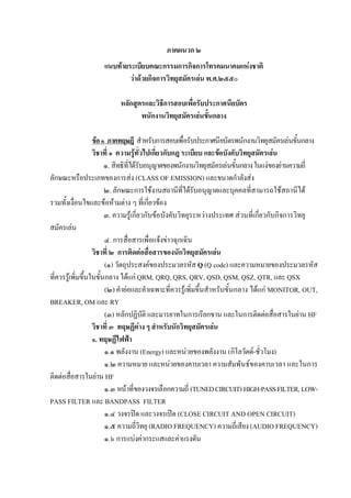 ภาคผนวก ๒
                    แนบทายระเบียบคณะกรรมการกิจการโทรคมนาคมแหงชาติ
                            วาดวยกิจการวิทยุสมัครเลน พ.ศ.๒๕๕๐

                          หลักสูตรและวิธีการสอบเพื่อรับประกาศนียบัตร
                                 พนักงานวิทยุสมัครเลนขั้นกลาง

                   ขอ ๑ ภาคทฤษฎี สําหรับการสอบเพื่อรับประกาศนียบัตรพนักงานวิทยุสมัครเลนขั้นกลาง
                   วิชาที่ ๑ ความรูทั่วไปเกี่ยวกับกฎ ระเบียบ และขอบังคับวิทยุสมัครเลน
                        ๑. สิทธิที่ไดรับอนุญาตของพนักงานวิทยุสมัครเลนขั้นกลาง ในแงของยานความถี่
ลักษณะหรือประเภทของการสง (CLASS OF EMISSION) และขนาดกําลังสง
                        ๒. ลักษณะการใชงานสถานีที่ไดรับอนุญาตและบุคคลที่สามารถใชสถานีได
รวมทั้งเงื่อนไขและขอหามตาง ๆ ที่เกี่ยวของ
                        ๓. ความรูเกี่ยวกับขอบังคับวิทยุระหวางประเทศ สวนที่เกี่ยวกับกิจการวิทยุ
สมัครเลน
                        ๔. การสื่อสารเพื่อแจงขาวฉุกเฉิน
                   วิชาที่ ๒ การติดตอสื่อสารของนักวิทยุสมัครเลน
                        (๑) วัตถุประสงคของประมวลรหัส Q (Q code) และความหมายของประมวลรหัส
ที่ควรรูเพิ่มขึ้นในขั้นกลาง ไดแก QRM, QRQ, QRS, QRV, QSD, QSM, QSZ, QTR, และ QSX
                        (๒) คํายอและคําเฉพาะที่ควรรูเพิ่มขึ้นสําหรับขั้นกลาง ไดแก MONITOR, OUT,
BREAKER, OM และ RY
                        (๓) หลักปฏิบัติ และมารยาทในการเรียกขาน และในการติดตอสื่อสารในยาน HF
                   วิชาที่ ๓ ทฤษฏีตาง ๆ สําหรับนักวิทยุสมัครเลน
                   ๑. ทฤษฏีไฟฟา
                        ๑.๑ พลังงาน (Energy) และหนวยของพลังงาน (กิโลวัตต-ชั่วโมง)
                        ๑.๒ ความหมาย และหนวยของคาบเวลา ความสัมพันธของคาบเวลา และในการ
ติดตอสื่อสารในยาน HF
                        ๑.๓ หนาที่ของวงจรเลือกความถี่ (TUNED CIRCUIT) HIGH-PASS FILTER, LOW-
PASS FILTER และ BANDPASS FILTER
                        ๑.๔ วงจรปด และวงจรเปด (CLOSE CIRCUIT AND OPEN CIRCUIT)
                        ๑.๕ ความถี่วิทยุ (RADIO FREQUENCY) ความถี่เสียง (AUDIO FREQUENCY)
                        ๑.๖ การแบงคากระแสและคาแรงดัน
 