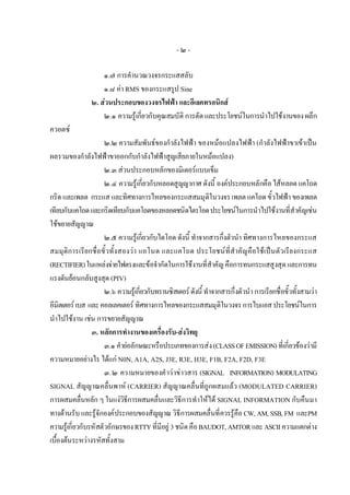 -๒-

                    ๑.๗ การคํานวณวงจรกระแสสลับ
                    ๑.๘ คา RMS ของกระแสรูป Sine
                ๒. สวนประกอบของวงจรไฟฟา และอีเลคทรอนิกส
                    ๒.๑ ความรูเกี่ยวกับคุณสมบัติ การตัด และประโยชนในการนําไปใชงานของ ผลึก
ควอตซ
                      ๒.๒ ความสัมพันธของกําลังไฟฟา ของหมอแปลงไฟฟา (กําลังไฟฟาขาเขาเปน
ผลรวมของกําลังไฟฟาขาออกกับกําลังไฟฟาสูญเสียภายในหมอแปลง)
                      ๒.๓ สวนประกอบหลักของมิเตอรแบบเข็ม
                      ๒.๔ ความรูเกี่ยวกับหลอดสูญญากาศ ดังนี้ องคประกอบหลักคือ ไสหลอด แคโถด
กริด และเพลต กระแส และทิศทางการไหลของกระแสสมมุติในวงจร เพลต แคโถด ขั้วไฟฟา ของเพลต
เทียบกับแคโถด และกริดเทียบกับแคโถดของหลอดชนิดไตรโอด ประโยชนในการนําไปใชงานที่สําคัญเชน
ใชขยายสัญญาณ
                      ๒.๕ ความรูเกี่ยวกับไดโอด ดังนี้ ทําจากสารกึ่งตัวนํา ทิศทางการไหลของกระแส
สมมุติการเรียกชื่อขั้วทั้งสองวา แอโนด และแคโถด ประโยชน ที่สําคัญคือ ใชเปน ตัวเรียงกระแส
(RECTIFIER) ในแหลงจายไฟตรงและขอจํากัดในการใชงานที่สําคัญ คือการทนกระแสสูงสุด และการทน
แรงดันยอนกลับสูงสุด (PIV)
                      ๒.๖ ความรูเกี่ยวกับทรานซิสเตอร ดังนี้ ทําจากสารกึ่งตัวนํา การเรียกชื่อขั้วทั้งสามวา
อีมิตเตอร เบส และ คอลเลคเตอร ทิศทางการไหลของกระแสสมมุติในวงจร การไบแอส ประโยชนในการ
นําไปใชงาน เชน การขยายสัญญาณ
                 ๓. หลักการทํางานของเครื่องรับ-สงวิทยุ
                      ๓.๑ คํายอลักษณะหรือประเภทของการสง (CLASS OF EMISSION) ที่เกี่ยวของวามี
ความหมายอยางไร ไดแก N0N, A1A, A2S, J3E, R3E, H3E, F1B, F2A, F2D, F3E
                      ๓.๒ ความหมายของคํ าว าข าวสาร (SIGNAL INFORMATION) MODULATING
SIGNAL สัญญาณคลื่นพาห (CARRIER) สัญญาณคลื่นที่ถูกผสมแลว (MODULATED CARRIER)
การผสมคลื่นหลัก ๆ ในแงวิธีการผสมคลื่นและวิธีการทําใหได SIGNAL INFORMATION กับคืนมา
ทางดานรับ และรูจักองคประกอบของสัญญาณ วิธีการผสมคลื่นที่ควรรูคือ CW, AM, SSB, FM และPM
ความรูเกี่ยวกับรหัสตัวอักษรของ RTTY ที่มีอยู 3 ชนิด คือ BAUDOT, AMTOR และ ASCII ความแตกตาง
เบื้องตนระหวางรหัสทั้งสาม
 
