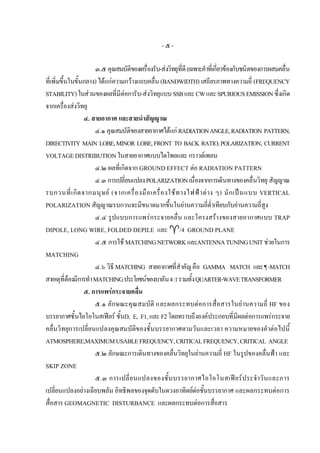 -๕-

                      ๓.๕ คุณสมบัติของเครื่องรับ-สงวิทยุที่ดี (เฉพาะคําที่เกี่ยวของกับชนิดของการผสมคลื่น
ที่เพิ่มขึ้นในขั้นกลาง) ไดแกความกวางแถบคลื่น (BANDWIDTH) เสถียรภาพทางความถี่ (FREQUENCY
STABILITY) ในสวนของผลที่มีตอการับ-สงวิทยุแบบ SSB และ CW และ SPURIOUS EMISSION ซึ่งเกิด
จากเครื่องสงวิทยุ
                  ๔. สายอากาศ และสายนําสัญญาณ
                      ๔.๑ คุณสมบัติของสายอากาศไดแก RADIATION ANGLE, RADIATION PATTERN,
DIRECTIVITY MAIN LOBE, MINOR LOBE, FRONT TO BACK RATIO, POLARIZATION, CURRENT
VOLTAGE DISTRIBUTION ในสายอากาศแบบไดโพลและ กราวดเพลน
                      ๔.๒ ผลที่เกิดจาก GROUND EFFECT ตอ RADIATION PATTERN
                      ๔.๓ การเปลี่ยนแปลง POLARIZATION เนื่องจากการเดินทางของคลื่นวิทยุ สัญญาณ
รบกวนที่ เ กิ ด จากมนุ ษ ย (จากเครื่ อ งมื อ เครื่ อ งใช ท างไฟฟ า ต า ง ๆ) มั ก เป น แบบ VERTICAL
POLARIZATION สัญญาณรบกวนจะมีขนาดมากขึ้นในยานความถี่ต่ําเทียบกับยานความถี่สูง
                      ๔.๔ รูปแบบการแพรกระจายคลื่น และโครงสรางของสายอากาศแบบ TRAP
DIPOLE, LONG WIRE, FOLDED DEPILE และ /4 GROUND PLANE
                      ๔.๕ การใช MATCHING NETWORK และANTENNA TUNING UNIT ชวยในการ
MATCHING
                      ๔.๖ วิธี MATCHING สายอากาศที่สําคัญ คือ GAMMA MATCH และ ¶ -MATCH
สาเหตุท่ตองมีการทํา MATCHING ประโยชนของบาลัน 4 :1 รวมทั้ง QUARTER-WAVE TRANSFORMER
           ี
                  ๕. การแพรกระจายคลื่น
                      ๕.๑ ลักษณะคุณสมบัติ และผลกระทบตอการสื่อสารในยานความถี่ HF ของ
บรรยากาศชั้นไอโอโนสเฟยร ชั้นD, E, F1, และ F2 โดยทราบถึงองคประกอบที่มีผลตอการแพรกระจาย
คลื่นวิทยุการเปลี่ยนแปลงคุณสมบัติของชั้นบรรยากาศตามวันและเวลา ความหมายของคําตอไปนี้
ATMOSPHERE,MAXIMUM USABLE FREQUENCY, CRITICAL FREQUENCY, CRITICAL ANGLE
                      ๕.๒ ลักษณะการเดินทางของคลื่นวิทยุในยานความถี่ HF ในรูปของคลื่นฟา และ
SKIP ZONE
                      ๕.๓ การเปลี่ ย นแปลงของชั้ น บรรยากาศไอโอโนสเฟย ร ประจํา วั น และการ
เปลี่ยนแปลงอยางเฉียบพลัน อิทธิพลของจุดดับในดวงอาทิตยตอชั้นบรรยากาศ และผลกระทบตอการ
                                                                   
สื่อสาร GEOMAGNETIC DISTURBANCE และผลกระทบตอการสื่อสาร
 