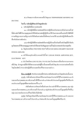 -๖-

                     ๕.๔ ลักษณะการเดินทางของคลื่นวิทยุแบบ TROPOSPHERIC BENDING และ
DUCTING
                วิชาที่ ๔ หลักปฏิบัติของนักวิทยุสมัครเลน
                ๑. หลักปฏิบัติเพื่อความปลอดภัย
                     ๑.๑ หลักปฏิบัติเพื่อความปลอดภัยในการปฏิบัติงานกับสายอากาศในยานความถี่ HF
ซึ่งมีแรงดันไฟฟาในบางจุดสูงจนกอใหเกิดอันตรายตอผูปฏิบัติงานได อันตรายจากคลื่นแมเหล็กไฟฟาที่มี
ความเขมสูง และความถี่สง จะกอใหเกิดอันตรายตอเนื้อเยื่อของรางกายได และหลักปฏิบัติเพื่อลดหรือ
                           ู
ปองกันอันตรายดังกลาว
                     ๑.๒ หลักปฏิบัติเพื่อความปลอดภัยในการปฏิบัติงานเกี่ยวกับเครื่องสงวิทยุที่มีกําลังสง
สูงโดยเฉพาะที่ใชหลอดสูญญากาศทําหนาที่ขยายกําลังสัญญาณความถี่วิทยุในภาคขยายกําลังภาคสุดทาย
                ๒. วัตถุประสงคของ TWO-TONE TEST ในดานการตรวจสอบ LINEARITY ของภาค RF
POWER AMPLIFIR
                ๓. หนาที่ของอุปกรณประกอบตอไปนี้ RF LINEAR POWER AMPLIFIER, KEY,
ELECTRONIC KEY
                ๔. ประโยชนของ LINE FILTER, TVI FILTER ในแงของการปองกันการรบกวนจาก
คลื่นวิทยุ ปรากฎการณที่ทําใหเกิดการรบกวนตอผูอื่น เนื่องจากเครื่องสงวิทยุ เชน การรบกวนตอเครื่องรับ
วิทยุโทรทัศน (TVI) หลักปฏิบัติในการลดหรือแกไขการรบกวนตาง ๆ

              ขอ ๒ ภาคปฏิบติ สําหรับการสอบเพื่อรับประกาศนียบัตรพนักงานวิทยุสมัครเลนขั้นกลาง
                             ั
              การสง สงดวยคันเคาะรหัสมอรเปนภาษาอังกฤษ จํานวนคําที่ใชในการทดสอบ ๔๐ คํา
ระยะเวลาในการทดสอบ ๕ นาที (ความเร็วที่ใชในการสง ๘ คําตอนาที) จํานวนครั้งสูงสุดที่แกไขได ๕ คํา
และจํานวนครั้งสูงสุดที่ผิดภายหลังจากแกไข ๔ คํา
                     สงดวยคันเคาะรหัสมอรสเปนตัวเลข จํานวนคําที่ใชในการทดสอบ ๑๒ กลุม
ระยะเวลาในการทดสอบ ๑.๕ นาที (ความเร็วในการสง ๘ กลุมคําตอนาที) จํานวนครั้งสูงสุดที่แกไขได ๓
กลุม และภายหลังจากการแกไขแลวตองไมมีคําผิด
              การรับ รับดวยหูรหัสมอรเปนภาษาอังกฤษ จํานวนคําที่ใชในการทดสอบ ๔๐ คํา ระยะเวลา
ในการทดสอบ ๕ นาที (ความเร็วในการรับ ๘ คําตอนาที) จํานวนครั้งสูงสุดที่ผิดได ๕ คํา
 