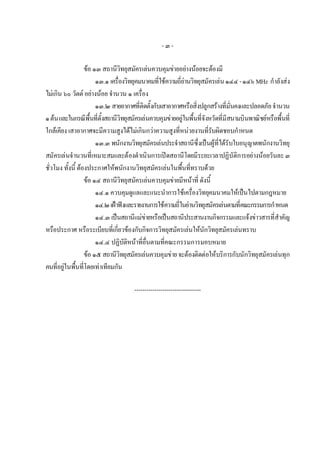-๓-

                   ขอ ๑๓ สถานีวิทยุสมัครเลนควบคุมขายอยางนอยจะตองมี
                        ๑๓.๑ เครื่องวิทยุคมนาคมที่ใชความถี่ยานวิทยุสมัครเลน ๑๔๔ - ๑๔๖ MHz กําลังสง
ไมเกิน ๖๐ วัตต อยางนอย จํานวน ๑ เครื่อง
                        ๑๓.๒ สายอากาศที่ติดตั้งกับเสาอากาศหรือสิ่งปลูกสรางที่มั่นคงและปลอดภัย จํานวน
๑ ตน และในกรณีพื้นที่ตั้งสถานีวิทยุสมัครเลนควบคุมขายอยูในพื้นที่จังหวัดที่มีสนามบินพาณิชยหรือพื้นที่
ใกลเคียง เสาอากาศจะมีความสูงไดไมเกินกวาความสูงที่หนวยงานที่รับผิดชอบกําหนด
                        ๑๓.๓ พนักงานวิทยุสมัครเลนประจําสถานีซึ่งเปนผูที่ไดรับใบอนุญาตพนักงานวิทยุ
สมัครเลนจํานวนที่เหมาะสมและตองดําเนินการเปดสถานีโดยมีระยะเวลาปฏิบัติการอยางนอยวันละ ๓
ชั่วโมง ทั้งนี้ ตองประกาศใหพนักงานวิทยุสมัครเลนในพื้นที่ทราบดวย
                   ขอ ๑๔ สถานีวิทยุสมัครเลนควบคุมขายมีหนาที่ ดังนี้
                        ๑๔.๑ ควบคุมดูแลและแนะนําการใชเครื่องวิทยุคมนาคมใหเปนไปตามกฎหมาย
                        ๑๔.๒ เฝาฟงและรายงานการใชความถี่ในยานวิทยุสมัครเลนตามที่คณะกรรมการกําหนด
                        ๑๔.๓ เปนสถานีแมขายหรือเปนสถานีประสานงานกิจกรรมและแจงขาวสารที่สําคัญ
หรือประกาศ หรือระเบียบที่เกี่ยวของกับกิจการวิทยุสมัครเลนใหนักวิทยุสมัครเลนทราบ
                        ๑๔.๔ ปฏิบัติหนาที่อื่นตามที่คณะกรรมการมอบหมาย
                   ขอ ๑๕ สถานีวิทยุสมัครเลนควบคุมขาย จะตองติดตอใหบริการกับนักวิทยุสมัครเลนทุก
คนที่อยูในพื้นที่โดยเทาเทียมกัน

                                      ---------------------------------
 