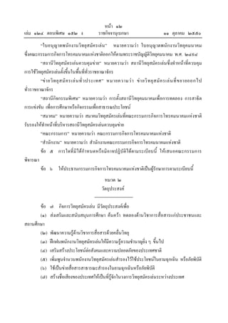 หนา ๑๒
เลม ๑๒๔ ตอนพิเศษ ๑๕๒ ง                     ราชกิจจานุเบกษา                         ๑๑ ตุลาคม ๒๕๕๐
         “ใบอนุญาตพนักงานวิทยุสมัครเลน ” หมายความวา ใบอนุญาตพนักงานวิทยุคมนาคม
ซึ่งคณะกรรมการกิจการโทรคมนาคมแหงชาติออกใหตามพระราชบัญญัติวิทยุคมนาคม พ.ศ. ๒๔๙๘
         “สถานีวิทยุสมัครเลนควบคุมขาย” หมายความวา สถานีวิทยุสมัครเลนซึ่งทําหนาที่ควบคุม
การใชวิทยุสมัครเลนตั้งขึ้นในพื้นที่ท่วราชอาณาจักร
                                             ั
         “ข า ยวิ ท ยุ ส มั ค รเล น ทั่ ว ประเทศ” หมายความว า ข า ยวิ ท ยุ ส มั ค รเล น ที่ ข ยายออกไป
ทั่วราชอาณาจักร
         “สถานีกิจกรรมพิเศษ” หมายความวา การตั้งสถานีวิทยุคมนาคมเพื่อการทดลอง การสาธิต
การแขงขัน เพื่อการศึกษาหรือกิจกรรมเพื่อสาธารณประโยชน
         “สมาคม” หมายความวา สมาคมวิทยุสมัครเลนที่คณะกรรมการกิจการโทรคมนาคมแหงชาติ
รับรองใหทําหนาที่บริหารสถานีวิทยุสมัครเลนควบคุมขาย
         “คณะกรรมการ” หมายความวา คณะกรรมการกิจการโทรคมนาคมแหงชาติ
         “สํานักงาน” หมายความวา สํานักงานคณะกรรมการกิจการโทรคมนาคมแหงชาติ
         ขอ ๕ การใดที่มิไดกําหนดหรือมิอาจปฏิบัติไดตามระเบียบนี้ ใหเสนอคณะกรรมการ
พิจารณา
         ขอ ๖ ใหประธานกรรมการกิจการโทรคมนาคมแหงชาติเปนผูรักษาการตามระเบียบนี้
                                                หมวด ๒
                                              วัตถุประสงค

       ขอ     ๗ กิจการวิทยุสมัครเลน มีวัตถุประสงคเพื่อ
       (๑)     สงเสริมและสนับสนุนการศึกษา คนควา ทดลองดานวิชาการสื่อสารแกประชาชนและ
สถานศึกษา
       (๒)     พัฒนาความรูดานวิชาการสื่อสารดวยคลื่นวิทยุ
       (๓)     ฝกฝนพนักงานวิทยุสมัครเลนใหมความรูความชํานาญยิ่ง ๆ ขึ้นไป
                                                ี
       (๔)     เสริมสรางประโยชนตอสังคมและความปลอดภัยของประเทศชาติ
       (๕)     เพิ่มพูนจํานวนพนักงานวิทยุสมัครเลนสํารองไวใชประโยชนในยามฉุกเฉิน หรือภัยพิบัติ
       (๖)     ใชเปนขายสื่อสารสาธารณะสํารองในยามฉุกเฉินหรือภัยพิบัติ
       (๗)     สรางชื่อเสียงของประเทศใหเปนที่รูจักในวงการวิทยุสมัครเลนระหวางประเทศ
 