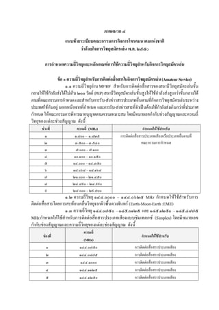 ภาคผนวก ๔
                     แนบทายระเบียบคณะกรรมการกิจการโทรคมนาคมแหงชาติ
                            วาดวยกิจการวิทยุสมัครเลน พ.ศ. ๒๕๕๐

        การกําหนดความถีวิทยุและหลักเกณฑการใชความถี่วิทยุสําหรับกิจการวิทยุสมัครเลน
                       ่

                ขอ ๑ ความถี่วิทยุสําหรับการติดตอสื่อสารในกิจการวิทยุสมัครเลน (Amateur Service)
                     ๑.๑ ความถี่วิทยุยาน MF/HF สําหรับการติดตอสื่อสารของสถานีวิทยุสมัครเลนขั้น
กลางใหใชกําลังสงไดไมเกิน ๒๐๐ วัตต (PEP) สถานีวิทยุสมัครเลนขั้นสูงใหใชกําลังสงสูงกวาขั้นกลางได
ตามที่คณะกรรมการกําหนด และสําหรับการรับ-สงขาวสารประเภทอื่นตามที่กิจการวิทยุสมัครเลนระหวาง
ประเทศใชกันอยู นอกเหนือจากที่กําหนด และการรับ-สงขาวสารที่จําเปนตองใชกําลังสงเกินกวาที่ประกาศ
กําหนด ใหคณะกรรมการพิจารณาอนุญาตตามความเหมาะสม โดยมีหมายเลขกํากับชวงสัญญาณและความถี่
วิทยุของแตละชวงสัญญาณ ดังนี้
      ชวงที่               ความถี่ (MHz)                              กําหนดใหใชสําหรับ
        ๑                  ๑.๘๐๐ – ๑.๘๒๕                การติดตอสื่อสารประเภทเสียงหรือประเภทอื่นตามที่
        ๒                  ๓.๕๐๐ – ๓.๕๔๐                              คณะกรรมการกําหนด
        ๓                  ๗.๐๐๐ – ๗.๑๐๐
        ๔                 ๑๐.๑๐๐ – ๑๐.๑๕๐
        ๕                 ๑๔.๐๐๐ – ๑๔.๓๕๐
        ๖                 ๑๘.๐๖๘ – ๑๘.๑๖๘
        ๗                 ๒๑.๐๐๐ – ๒๑.๔๕๐
        ๘                 ๒๔.๘๙๐ – ๒๔.๙๙๐
        ๙                 ๒๘.๐๐๐ – ๒๙.๗๐๐
                   ๑.๒ ความถี่วิทยุ ๑๔๔.๐๐๐๐ – ๑๔๔.๐๖๒๕ MHz กําหนดใหใชสําหรับการ
ติดตอสื่อสารโดยการสะทอนคลื่นวิทยุจากผิวพื้นดวงจันทร (Earth-Moon-Earth :EME)
                   ๑.๓ ความถี่วิทยุ ๑๔๔.๐๗๕๐ – ๑๔๕.๐๑๒๕ และ ๑๔๕.๑๒๕๐ – ๑๔๕.๔๘๗๕
MHz กําหนดใหใชสําหรับการติดตอสื่อสารประเภทเสียงแบบซิมเพลกซ (Simplex) โดยมีหมายเลข
กํากับชองสัญญาณและความถี่วิทยุของแตละชองสัญญาณ ดังนี้
                                ความถี่
       ชองที่                                                       กําหนดใหใชสําหรับ
                                (MHz)
         ๑                    ๑๔๔.๐๗๕๐                           การติดตอสื่อสารประเภทเสียง
         ๒                    ๑๔๔.๐๘๗๕                           การติดตอสื่อสารประเภทเสียง
         ๓                    ๑๔๔.๑๐๐๐                           การติดตอสื่อสารประเภทเสียง
         ๔                    ๑๔๔.๑๑๒๕                           การติดตอสื่อสารประเภทเสียง
         ๕                    ๑๔๔.๑๒๕๐                           การติดตอสื่อสารประเภทเสียง
 