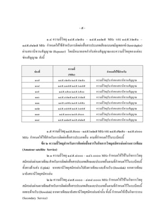 -๕-

                  ๑.๔ ความถี่วิทยุ ๑๔๕.๐๒๕๐ – ๑๔๕.๑๑๒๕ MHz และ ๑๔๕.๖๒๕๐ –
๑๔๕.๗๑๒๕ MHz กําหนดใหใชสําหรับการติดตอสื่อสารประเภทเสียงแบบเซมิดูเพลกซ (Semi-duplex)
ผานสถานีท วนสัญญาณ (Repeater) โดยมีหมายเลขกํากับชองสัญญาณและความถี่วิทยุของแตละ
ชองสัญญาณ ดังนี้

                                     ความถี่
         ชองที่                                                     กําหนดใหใชสําหรับ
                                     (MHz)
          ๑๐๗                ๑๔๕.๐๒๕๐/๑๔๕.๖๒๕๐              ความถี่วิทยุรับ/สงของสถานีทวนสัญญาณ
          ๑๐๘                ๑๔๕.๐๓๗๕/๑๔๕.๖๓๗๕              ความถี่วิทยุรับ/สงของสถานีทวนสัญญาณ
          ๑๐๙                ๑๔๕.๐๕๐๐/๑๔๕.๖๕๐๐              ความถี่วิทยุรับ/สงของสถานีทวนสัญญาณ
          ๑๑๐                ๑๔๕.๐๖๒๕/๑๔๕.๖๖๒๕              ความถี่วิทยุรับ/สงของสถานีทวนสัญญาณ
          ๑๑๑                ๑๔๕.๐๗๕๐/๑๔๕.๖๗๕๐              ความถี่วิทยุรับ/สงของสถานีทวนสัญญาณ
          ๑๑๒                ๑๔๕.๐๘๗๕/๑๔๕.๖๘๗๕              ความถี่วิทยุรบ/สงของสถานีทวนสัญญาณ
                                                                         ั
          ๑๑๓                 ๑๔๕.๑๐๐๐/๑๔๕.๗๐๐๐             ความถี่วิทยุรับ/สงของสถานีทวนสัญญาณ
          ๑๑๔                ๑๔๕.๑๑๒๕/๑๔๕.๗๑๒๕              ความถี่วิทยุรบ/สงของสถานีทวนสัญญาณ
                                                                         ั


                     ๑.๕ ความถี่วิทยุ ๑๔๕.๕๐๐๐ – ๑๔๕.๖๑๒๕ MHz และ ๑๔๕.๗๒๕๐ – ๑๔๕.๘๐๐๐
MHz กําหนดใหใชสําหรับการติดตอสื่อสารประเภทอื่น ตามที่กําหนดไวในระเบียบนี้
                ขอ ๒ ความถี่วิท ยุสําหรับการติดตอสื่อสารในกิจการวิทยุส มัครเลน ผานดาวเทียม
(Amateur satellite Service)
                     ๒.๑ ความถี่วิทยุ ๑๔๕.๘๐๐๐ – ๑๔๖.๐๐๐๐ MHz กําหนดใหใชในกิจการวิทยุ
สมัครเลนผานดาวเทียม สําหรับการติดตอสื่อสารประเภทเสียงและประเภทอื่นตามที่กําหนดไวในระเบียบนี้
ทั้งทางดานสง (Uplink) จากสถานีวิทยุสมัครเลนไปยังดาวเทียม และดานรับ (Downlink) จากดาวเทียม
มายังสถานีวิทยุสมัครเลน
                     ๒.๒ ความถี่วิทยุ ๔๓๕.๐๐๐๐ – ๔๓๘.๐๐๐๐ MHz กําหนดใหใชในกิจการวิทยุ
สมัครเลนผานดาวเทียมสําหรับการติดตอสื่อสารประเภทเสียงและประเภทอื่นตามที่กําหนดไวในระเบียบนี้
เฉพาะดานรับ (Downlink) จากดาวเทียมมายังสถานีวิทยุสมัครเลนเทานั้น ทั้งนี้ กําหนดใหเปนกิจการรอง
(Secondary Service)
 