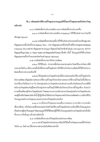 -๖-

                ขอ ๓ หลักเกณฑการใชความถี่วิทยุและการอนุญาตใหตั้งสถานีวิทยุคมนาคมในกิจการวิทยุ
สมัครเลน
                     ๓.๑ การติดตอสื่อสารประเภทเสียง และการติดตอสื่อสารประเภทอื่น
                       ๓.๑.๑ การติดตอสื่อสารประเภทเสียง (Telephony) ใหใชรับสงขาวสารโดยใช
เสียงพูด (Speech)
                          ๓.๑.๒ การติดตอสื่อสารประเภทอื่น ใหใชรับสงขาวสารนอกเหนือจากเสียงพูด เชน
สัญญาณแบบคลื่นตอเนื่อง (Continuous Wave : CW) สัญญาณแบบคลื่นตอเนื่องที่มีการมอดูเลต (Modulated
Continuous Wave:MCW) สัญญาณภาพ (Image) สัญญาณวิทยุโทรพิมพ (Radio Tele-typewrite :RTTY)
สัญญาณขอมูล (Data or Packet Radio) และสัญญาณพัลส (Pulse) เปนตน ทั้งนี้ ไมอนุญาตใหใชการรับสง
สัญญาณแถบคลื่นกวางแบบสเปกตรัมแผ (Spread Spectrum)
                       ๓.๒ การติดตอสื่อสารสถานีกิจกรรมพิเศษ
                          ๓.๒.๑ ใหใชรับสง – ขาวสารเพื่อกิจกรรมสาธารณประโยชนเปนการชัวคราวทีมี
                                                                                               ่        ่
ระยะเวลาไมเกิน ๑ เดือน และเมื่อไมไดนําความถี่วิทยุดังกลาวไปใชสําหรับกิจกรรมพิเศษใหใชสําหรับการ
ติดตอสื่อสารประเภทเสียงได
                          ๓.๒.๒ ใหกลุมพนักงานวิทยุสมัครเลนที่มีความประสงคจะใชความถี่วิทยุสําหรับ
กิจกรรมพิเศษ แจงศูนยตรวจสอบการใชความถี่วิทยุหรือสถานีตรวจสอบการใชความถี่วิทยุในพื้นที่ทราบ
กอนใชงานไมนอยกวา ๗ วัน โดยกลุมพนักงานวิทยุสมัครเลนดังกลาวจะตองรับผิดชอบในกรณีที่มี
พนักงานวิทยุสมัครเลนผูใดภายในกลุมนําความถี่วิทยุไปใชดําเนินกิจกรรมในทางที่ไมถูกตอง อันจะนํา
ความเสื่อมเสียมาสูกิจการวิทยุสมัครเลน โดยคณะกรรมการจะพิจารณาลงโทษกลุมพนักงานวิทยุสมัครเลน
และผูเกี่ยวของโดยเครงครัด ทั้งนี้ ผูปฏิบัติหนาที่พนักงานวิทยุคมนาคมในกิจกรรมพิเศษตาง ๆ จะตองไดรับ
ใบอนุญาตพนักงานวิทยุคมนาคมประจําสถานีวิทยุสมัครเลนดวย
                          ๓.๒.๓ การตั้งสถานี วิท ยุคมนาคมเพื่ อการทดลอง การสาธิต การแข งขั น
เพื่อการศึกษา หรือกิจกรรมเพื่อสาธารณประโยชนโดยใชความถี่วิทยุสมัครเลน จะตองไดรับใบอนุญาตจาก
เจาพนักงานผูออกใบอนุญาต โดยจะอนุญาตใหใชไดเฉพาะผูที่ไดรับใบอนุญาตพนักงานวิทยุสมัครเลนขั้นตน
ขั้นกลาง หรือขั้นสูง แลวแตกรณีเทานั้น
                       ๓.๓ การติดตอสื่อสารสถานีวิทยุสมัครเลนผานดาวเทียม
                          ๓.๓.๑ สถานีวิทยุสมัครเลนผานดาวเทียมใหใชเครื่องวิทยุคมนาคมที่มีกําลังสง
ไมเกิน ๑๐ วัตต และใชสายอากาศแบบบังคับทิศทางเทานั้น
 