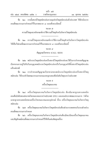 หนา ๑๕
เลม ๑๒๔ ตอนพิเศษ ๑๕๒ ง                       ราชกิจจานุเบกษา                           ๑๑ ตุลาคม ๒๕๕๐
        ขอ ๒๐ การตั้งสถานีวิทยุสมัครเลนควบคุมขายวิทยุสมัครเลนทั่วประเทศ ใหดําเนินการ
ตามที่คณะกรรมการกําหนดไวในภาคผนวก ๓ แนบทายระเบียบนี้
                                            หมวด ๗
                ความถี่วิทยุและหลักเกณฑการใชความถี่วิทยุสําหรับกิจการวิทยุสมัครเลน

         ขอ ๒๑ ความถี่ วิ ท ยุ แ ละหลั ก เกณฑ ก ารใช ค วามถี่ วิ ท ยุสํ า หรั บ กิ จ การวิ ท ยุ ส มั ค รเล น
ใหเปนไปตามที่คณะกรรมการกําหนดไวในภาคผนวก ๔ แนบทายระเบียบนี้
                                               หมวด ๘
                                     สัญญาณเรียกขาน (CALL SIGN)

         ขอ ๒๒ พนักงานวิทยุสมัครเลนหรือสถานีวิทยุสมัครเลน จะไดรับการกําหนดสัญญาณ
เรียกขานควบคูไปกับใบอนุญาตพนักงานวิทยุสมัครเลน หรือใบอนุญาตใหตั้งสถานีวิทยุสมัครเลน
แลวแตกรณี
         ขอ ๒๓ การกํ า หนดสั ญ ญาณเรี ย กขานของพนั ก งานวิ ท ยุ ส มั ค รเล น หรื อ สถานี วิ ท ยุ
สมัครเลน ใหกระทําโดยคณะกรรมการตามมาตรฐานของขอบังคับวิทยุระหวางประเทศ
                                                   หมวด ๙
                                             เครื่องวิทยุคมนาคม

         ขอ ๒๔ เครื่ อ งวิ ท ยุ ค มนาคมในกิ จ การวิ ท ยุ ส มั ค รเล น ต อ งมี ม าตรฐานทางเทคนิ ค
ตามขอบังคับของสหภาพโทรคมนาคมระหวางประเทศ (ITU) และตามประกาศคณะกรรมการ วาดวย
มาตรฐานทางเทคนิคของเครื่องโทรคมนาคมและอุปกรณ เรื่อง เครื่องวิทยุคมนาคมในกิจการวิทยุ
สมัครเลน
         ขอ ๒๕ เครื่องวิทยุคมนาคมในกิจการวิทยุสมัครเลนตองผานการทดสอบรับรองตัวอยาง
ตามที่คณะกรรมการกําหนด
         ขอ ๒๖ เครื่องวิทยุคมนาคมในกิจการวิทยุสมัครเลนตองมีทะเบียนเครื่องวิทยุคมนาคม
และสัญลักษณตามที่คณะกรรมการกําหนดไวใหเห็นเดนชัดทุกเครื่อง
 