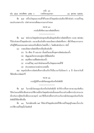 หนา ๑๖
เลม ๑๒๔ ตอนพิเศษ ๑๕๒ ง                         ราชกิจจานุเบกษา                           ๑๑ ตุลาคม ๒๕๕๐
       ขอ ๒๗ เครื่องวิทยุคมนาคมที่ใ ชใ นสถานีวิทยุสมัครเล น ตอ งใชกําลังส ง ความถี่วิท ยุ
และประเภทการรับ - สงขาวสารตามที่คณะกรรมการกําหนด
                                                 หมวด ๑๐
                                     การบันทึกขอความการติดตอสื่อสาร

          ขอ ๒๘ พนักงานวิทยุสมัครเลนทุกคนตองมีสมุดบันทึกการติดตอสื่อสาร (LOG BOOK)
ไวประจําสถานีวิทยุสมัครเลน และจะตองบันทึกรายละเอียดการติดตอสื่อสาร เพื่อใหคณะกรรมการ
หรือผูไดรับมอบหมายตรวจสอบหรือเพื่อประโยชนอื่น ๆ โดยตองดําเนินการ ดังนี้
           (๑) รายละเอียดการติดตอสื่อสารที่จะตองบันทึก
               (ก) วัน เดือน ป และเวลา ตั้งแตเริ่มและสิ้นสุดการติดตอแตละครั้ง
               (ข) สัญญาณเรียกขานของคูสถานีที่ติดตอดวย
               (ค) สรุปขอความที่ติดตอแตละครั้ง
               (ง) ความถี่วิทยุ และกําลังสงของเครื่องวิทยุคมนาคมที่ใช
               (จ) ประเภทของการแพรกระจายคลื่น
          (๒) สมุ ด บั น ทึ ก การติ ด ต อ สื่ อ สารตอ งเก็ บ ไว เ ป น เวลาไม น อ ยกว า ๑ ป นั บ จากวั น ที่
ไดบันทึกการติดตอไว
                                                   หมวด ๑๑
                              การปฏิบัติในกรณีเกิดเหตุฉุกเฉินหรือภัยพิบัติ

          ขอ ๒๙ ในกรณีเ กิ ดเหตุ ฉุก เฉิน หรื อเกิ ดภั ยพิ บั ติ ทํ าให การสื่ อสารสาธารณะขั ดข อ ง
ใหหนวยงานที่เกี่ยวของสามารถใชความถี่ยานวิทยุสมัครเลนทั้งหมดหรือบางสวนเพื่อการประสานงาน
เกี่ยวกับการกูภัยหรือเพื่อบรรเทาทุกข และใชเปนขายสื่อสารสํารองในกรณีเกิดเหตุฉุกเฉินหรือเกิด
ภัยพิบัติไดเทาที่จําเปน
          ขอ ๓๐ ในกรณีตามขอ ๒๙ ใหสถานีวิทยุสมัครเลนที่ใชความถี่วิทยุอยูในขณะนั้นระงับ
การใชความถี่วิทยุนั้นโดยทันที
 