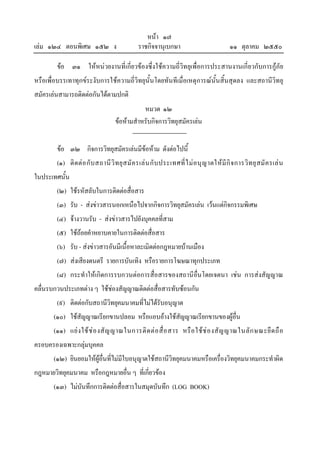 หนา ๑๗
เลม ๑๒๔ ตอนพิเศษ ๑๕๒ ง                         ราชกิจจานุเบกษา                              ๑๑ ตุลาคม ๒๕๕๐

        ขอ ๓๑ ใหหนวยงานที่เกี่ยวของซึ่งใชความถี่วิทยุเพื่อการประสานงานเกี่ยวกับการกูภัย
หรือเพื่อบรรเทาทุกขระงับการใชความถี่วิทยุนั้นโดยทันทีเมื่อเหตุการณนั้นสิ้นสุดลง และสถานีวิทยุ
สมัครเลนสามารถติดตอกันไดตามปกติ
                                               หมวด ๑๒
                                    ขอหามสําหรับกิจการวิทยุสมัครเลน


        ขอ ๓๒ กิจการวิทยุสมัครเลนมีขอหาม ดังตอไปนี้
                                      
        (๑) ติ ด ต อ กั บ สถานี วิ ท ยุ ส มั ค รเล น กั บ ประเทศที่ ไ ม อ นุ ญ าตให มี กิ จ การวิ ท ยุ ส มั ค รเล น
ในประเทศนั้น
        (๒) ใชรหัสลับในการติดตอสื่อสาร
        (๓) รับ - สงขาวสารนอกเหนือไปจากกิจการวิทยุสมัครเลน เวนแตกิจกรรมพิเศษ
        (๔) จางวานรับ - สงขาวสารไปยังบุคคลที่สาม
        (๕) ใชถอยคําหยาบคายในการติดตอสื่อสาร
        (๖) รับ - สงขาวสารอันมีเนื้อหาละเมิดตอกฎหมายบานเมือง
        (๗) สงเสียงดนตรี รายการบันเทิง หรือรายการโฆษณาทุกประเภท
        (๘) กระทําใหเกิดการรบกวนตอการสื่อสารของสถานีอื่นโดยเจตนา เชน การสงสัญญาณ
คลื่นรบกวนประเภทตาง ๆ ใชชองสัญญาณติดตอสื่อสารทับซอนกัน
        (๙) ติดตอกับสถานีวิทยุคมนาคมที่ไมไดรับอนุญาต
       (๑๐) ใชสัญญาณเรียกขานปลอม หรือแอบอางใชสัญญาณเรียกขานของผูอื่น
       (๑๑) แย ง ใช ช อ งสั ญ ญาณในการติ ด ต อ สื่ อ สาร หรื อ ใช ช อ งสั ญ ญาณในลั ก ษณะยึ ด ถื อ
ครอบครองเฉพาะกลุมบุคคล
       (๑๒) ยินยอมใหผูอื่นที่ไมมีใบอนุญาตใชสถานีวิทยุคมนาคมหรือเครื่องวิทยุคมนาคมกระทําผิด
กฎหมายวิทยุคมนาคม หรือกฎหมายอื่น ๆ ที่เกี่ยวของ
       (๑๓) ไมบันทึกการติดตอสื่อสารในสมุดบันทึก (LOG BOOK)
 