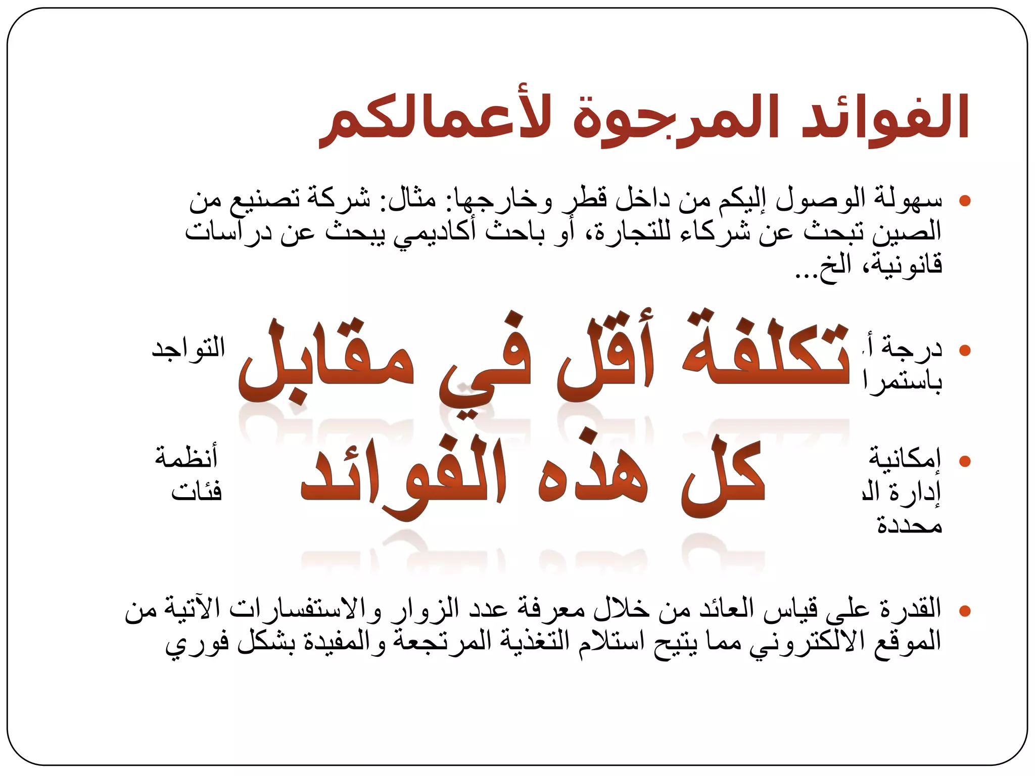 ‫اىفىائذ اىمزجىة ألعمبىنم‬
     ‫‪ ‬عٌٙٛخ اٌٛطٛي إٌ١ىُ ِٓ داخً لـش ٚخبسخٙب: ِثبي: ششوخ رظٕ١غ ِٓ‬
     ‫اٌظ١ٓ رجسث ػٓ ششوبء ٌٍزدبسح، أٚ ثبزث أوبد٠ّٟ ٠جسث ػٓ دساعبد‬
                                                     ‫لبٔٛٔ١خ، اٌخ...‬

  ‫‪ ‬دسخخ أػٍٝ ِٓ اٌزٛاخذ: ِٓ خالي اٌزٛاخذ ػٍٝ االٔزشٔذ، ثبإلِىبْ اٌزٛاخذ‬
                                                     ‫ثبعزّشاس (7/42).‬

  ‫‪ ‬إِىبٔ١خ رٛخ١ٗ سعبئً ِسذثخ ثبعزّشاس إٌٝ خٙبد ِسذدح : ِٓ خالي أٔظّخ‬
   ‫إداسح اٌّسزٜٛ ٚاٌزظّ١ُ اٌد١ذ فجبإلِىبْ إ٠ظبي سعبئً ِٛخٙخ إٌٝ فئبد‬
                                                              ‫ِسذدح‬

‫‪ ‬اٌمذسح ػٍٝ ل١بط اٌؼبئذ ِٓ خالي ِؼشفخ ػذد اٌضٚاس ٚاالعزفغبساد ا٢ر١خ ِٓ‬
   ‫اٌّٛلغ االٌىزشٟٚٔ ِّب ٠ز١ر اعزالَ اٌزغز٠خ اٌّشردؼخ ٚاٌّف١ذح ثشىً فٛسٞ‬
 