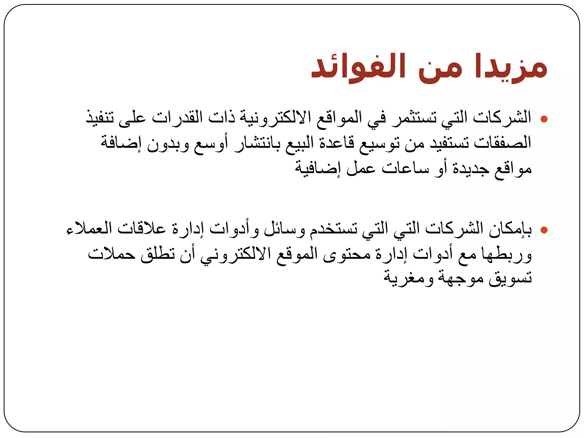 ‫مزيذا مه اىفىائذ‬
  ‫‪ ‬اٌششوبد اٌزٟ رغزثّش فٟ اٌّٛالغ االٌىزشٚٔ١خ راد اٌمذساد ػٍٝ رٕف١ز‬
     ‫اٌظفمبد رغزف١ذ ِٓ رٛع١غ لبػذح اٌج١غ ثبٔزشبس أٚعغ ٚثذْٚ إػبفخ‬
                                ‫ِٛالغ خذ٠ذح أٚ عبػبد ػًّ إػبف١خ‬

‫‪ ‬ثئِىبْ اٌششوبد اٌزٟ اٌزٟ رغزخذَ ٚعبئً ٚأدٚاد إداسح ػاللبد اٌؼّالء‬
   ‫ٚسثـٙب ِغ أدٚاد إداسح ِسزٜٛ اٌّٛلغ االٌىزشٟٚٔ أْ رـٍك زّالد‬
                                            ‫رغٛ٠ك ِٛخٙخ ِٚغش٠خ‬
 
