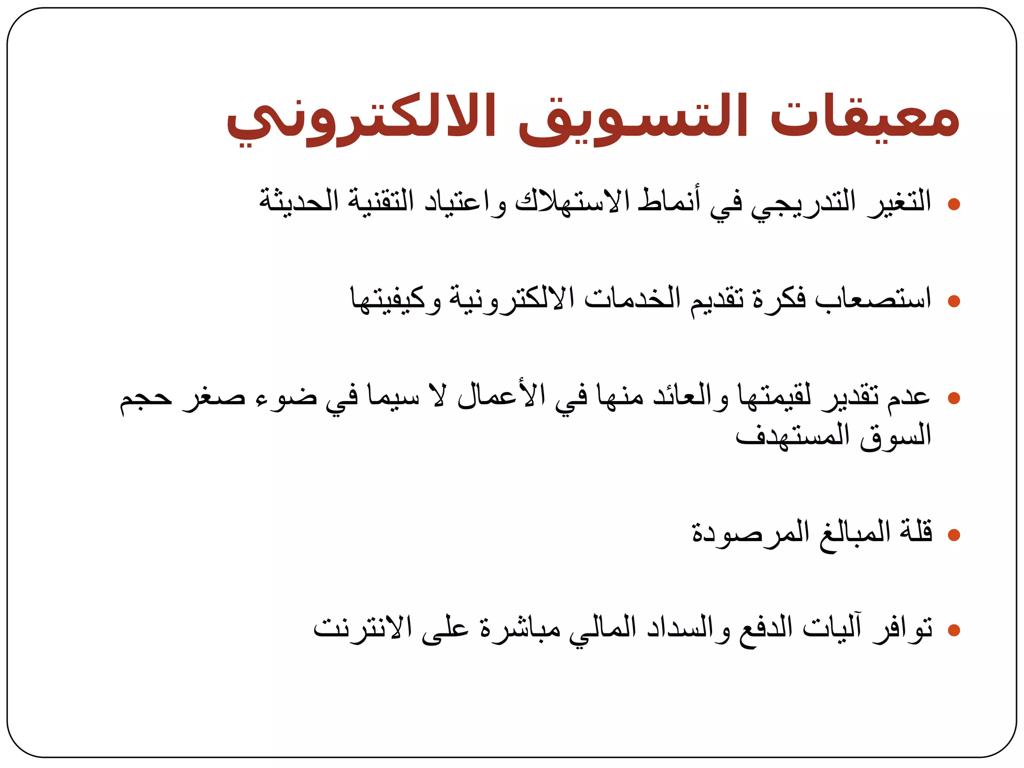 ‫معيقبث اىخضىيق االىنخزووي‬
          ‫‪ ‬اٌزغ١ش اٌزذس٠دٟ فٟ أّٔبؽ االعزٙالن ٚاػز١بد اٌزمٕ١خ اٌسذ٠ثخ‬

                  ‫‪ ‬اعزظؼبة فىشح رمذ٠ُ اٌخذِبد االٌىزشٚٔ١خ ٚو١ف١زٙب‬

‫‪ ‬ػذَ رمذ٠ش ٌم١ّزٙب ٚاٌؼبئذ ِٕٙب فٟ األػّبي ال ع١ّب فٟ ػٛء طغش زدُ‬
                                               ‫اٌغٛق اٌّغزٙذف‬

                                              ‫‪ ‬لٍخ اٌّجبٌغ اٌّشطٛدح‬

               ‫‪ ‬رٛافش آٌ١بد اٌذفغ ٚاٌغذاد اٌّبٌٟ ِجبششح ػٍٝ االٔزشٔذ‬
 