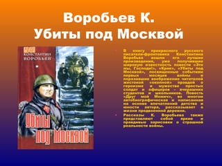 Воробьев К.  Убиты под Москвой  В книгу прекрасного русского писателя-фронтовика Константина Воробьва вошли его лучшие произведения, уже получившие широкую известность повести «Это мы, Господи!», «Крик», «Убиты под Москвой», посвященные событиям первых месяцев войны и поразившие воображение читателей жестокой «окопной» правдой о героизме и мужестве простых солдат и офицеров – вчерашних студентов и школьников. Повесть «Друг мой Момич», во многом автобиографическая и написанная на основе впечатлений детства и юности автора, рассказывает о жизни предвоенной деревни. Рассказы К. Воробьева также представляют собой яркие и правдивые зарисовки о страшной реальности войны. 