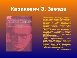 Казакевич Э. Звезда «Казакевич, пожалуй, первый из тех ныне широко известных писателей военной темы, которые в годы войны не писали – они проходили четырехлетнюю «нормальную школу» войны, то есть воевали… Оттуда, из огня, они и пришли в литературу, когда война кончилась, пришли со своим, особой ценности, художническим свидетельством о ней… Среди произведений этих писателей заглавное место по праву принадлежит «Звезде» Казакевича, небольшой по объему повести о воинском труде и трагической гибели группы разведчиков…» А. Твардовский 