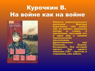 Курочкин В.  На войне как на войне Повесть замечательного писателя Виктора Курочкина «На войне как на войне» принесла автору и славу, и признание, поставив его в один ряд с такими признанными писателями-фронтовиками как Симонов, Быков, Казакевич. Это история одного боя одного экипажа САУ – простая и страшная, как война. 