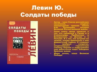 Левин Ю.  Солдаты победы Автор – член Союза российских писателей, лауреат литературной премии имени Н.И. Кузнецова, ветеран Великой Отечественной войны. Свою книгу автор написал о тех, кто сражался у Ржева и в Сталинграде, Прибалтике и Белоруссии, на Днепре и в Польше. И о тех, кто вступил на землю, откуда приползла к нам фашистская гадина. О славных и храбрых солдатах, штурмовавших германскую столицу Берлин и водрузивших над рейхстагом наше победное Красное знамя. Живи вечно, наша Великая Победа! 