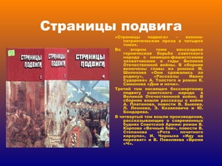 Страницы подвига «Страницы подвига» – военно-патриотическая проза в четырех томах. Во втором томе воссоздана героическая борьба советского народа с немецко-фашистскими захватчиками в годы Великой Отечественной войны. В сборник включены главы из романа М. Шолохова «Они сражались за родину», «Рассказы Ивана Сударева» А. Толстого и роман К. Симонова «Дни и ночи». Третий том посвящен бессмертному подвигу советского народа в Великой Отечественной войне. В сборник вошли рассказы о войне А. Платонова, повести В. Быкова, Л. Леонова, Э. Казакевича и Ю. Бондарева. В четвертый том вошли произведения, рассказывающие о современных буднях Советской Армии: роман В. Карпова «Вечный бой», повести В. Степанова «Рота почетного караула», И. Черныха «Иду на перехват» и В. Поволяева «Время «Ч». 